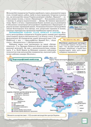 107
Металургійні підприємства України виробляють чавун, різноманітні марки
сталі, готовий прокат, рейки, труби та іншу продукцію. Історично склалося
так, що металургійні заводи України розміще­ні в Донбасі, Приазов’ї — по-
близу джерел палива, а також у Придніпров’ї — біля родовищ залізних руд
і мангану та джерела водопостачання — Дніп­ра. Ці чинники враховують і
тепер. Проте у зв’язку з переважанням бідних залізних руд на розміщення
й збільшення концентрації металургійного виробництва в Придніпров’ї пе-
редусім впливає сировинний чинник. Розмі­щення більшості металургійних
заводів безпосередньо біля Дніпра, між джерелами сировини й палива,
покращує територіальну організацію виробництва чорних металів.
Виробництво чавуну, сталі, прокату в Україні. Біль-
шість металургійних підприємств України мають повний цикл виробни-
цтва й щороку можуть виплавляти від 1 до 10 млн т сталі. У нашій країні
функціонують 32 підприємства чорної металургії (мал. 113).
Найбі­льші з них — «АрселорМіттал Кривий Ріг», «Азов-
сталь», «Запоріжсталь» і «Дніпроспецсталь».
Найкращі марки сталі виплавляють на заводі «Дніпро­
спецсталь». У м. Броварах Київської області працює завод по-
рошкової металургії. Це одне з високотехнологічних підпри-
ємств. У  м. Білій Церкві на Київщині планують побудувати
технологічно нове металургійне підприємство, підготовчі робо-
ти вже здійснює концерн «Бєлсталь».
Мал. 113.
Карта «Чорна металургія України»Картографічний навігатор
Визначте за картою (мал. 113) основні металургійні центри України.
Візитівкою української металургії
є зносостійкі надміцні леговані сталі
(мал. 112). Це дуже цінний і дорогий
матеріал. Наприклад, в Україні його
використовують лише шість маши-
нобудівних підприємств.
Чи знаєте ви, що…
Мал. 112.
Легована сталь
 