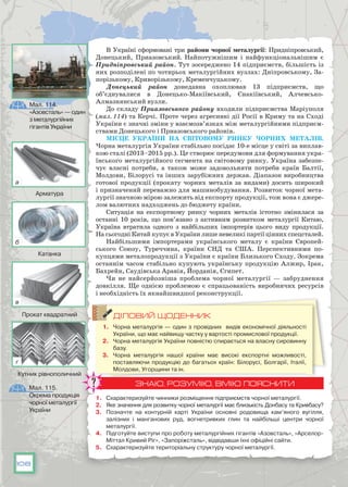 108
В Україні сформовані три райони чорної металургії: Придніпровський,
Донецький, Приазовський. Найпотужнішим і найфункціональнішим є
Придніпровський район. Тут зосереджено 14 підприємств, більшість із
них розподілені по чотирьох металургійних вузлах: Дніпровському, За-
порізькому, Криворізькому, Кременчуцькому.
Донецький район донедавна охоплював 13 підприємств, що
об’єднувалися в Донецько-Макіївський, Єнакіївський, Алчевсько-
Алмазнянський вузли.
До складу Приазовського району входили підприємства Маріуполя
(мал. 114) та Керчі. Проте через агресивні дії Росії в Криму та на Сході
України є значні зміни у взаємозв’язках між металургійними підприєм-
ствами Донецького і Приазовського районів.
Місце України на світовому ринку чорних металів.
Чорна металургія України стабільно посідає 10-е місце у світі за виплав-
кою сталі (2013–2015 рр.). Це створює передумови для формування укра-
їнського металургійного сегмента на світовому ринку. Україна забезпе-
чує власні по­треби, а також може задовольняти потреби країн Балтії,
Молдови, Білорусі та інших зарубіж­них держав. Діапазон виробництва
готової продукції (прокату чорних металів за видами) досить широкий
і призначений переважно для машинобудування. Розвиток чорної мета-
лургії значною мірою залежить від експорту продукції, тож вона є джере-
лом валютних надходжень до бюджету країни.
Ситуація на експортному ринку чорних металів істотно змінилася за
останні 10 років, що пов’язано з активним розвитком металургії Китаю,
Україна втратила одного з найбільших імпортерів цього виду продукції.
На сьогодні Китай купує в України лише невеликі партії цінних спецсталей.
Найбільшими імпортерами українського металу є країни Європей-
ського Союзу, Туреччина, країни СНД та США. Перспективними по-
купцями металопродукції з України є країни Близького Сходу. Зокрема
останнім часом стабільно купують українську продукцію Алжир, Ірак,
Бахрейн, Саудівська Аравія, Йорданія, Єгипет.
Чи не найсерйозніша проблема чорної металургії — забруднення
довкілля. Ще однією проблемою є спрацьованість виробничих ресурсів
і необхідність їх якнайшвидшої реконструкції.
ДІЛОВИЙ ЩОДЕННИК
1.	 Чорна металургія — один з провідних видів економічної діяльності
України, що має найвищу частку у вартості промислової продукції.
2.	 Чорна металургія України повністю спирається на власну сировинну
базу.
3.	 Чорна металургія нашої країни має високі експортні можливості,
поставляючи продукцію до багатьох країн: Білорусі, Болгарії, Італії,
Молдови, Угорщини та ін.
ЗНАЮ, РОЗУМІЮ, ВМІЮ ПОЯСНИТИ
1.	 Схарактеризуйте чинники розміщення підприємств чорної металургії.
2.	 Яке значення для розвитку чорної металургії має близькість Донбасу та Кривбасу?
3.	 Позначте на контурній карті України основні родовища кам’яного вугілля,
залізних і манганових руд, вогнетривких глин та найбільші центри чорної
металургії.
4.	 Підготуйте виступи про роботу металургійних гігантів «Азовсталь», «Арселор-
Міттал Кривий Ріг», «Запоріжсталь», відвідавши їхні офіційні сайти.
5.	 Схарактеризуйте територіальну структуру чорної металургії.
Мал. 114.
«Азовсталь» — один
з металургійних
гігантів України
Мал. 115.
Окрема продукція
чорної металургії
України
а
б
в
г
Арматура
Катанка
Прокат квадратний
Кутник рівнополичний
 