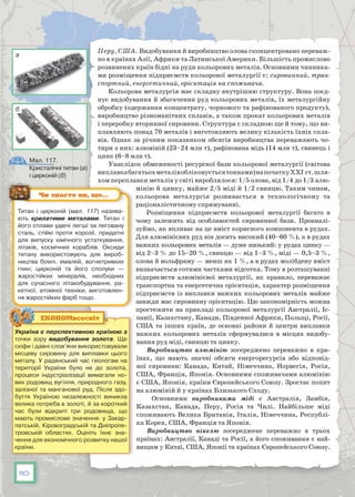110
Перу, США. Видобування й виробництво олова сконцентровано переваж-
но в країнах Азії, Африки та Латинської Америки. Більшість промислово
розвинених країн бідні на руди кольорових металів. Основними чинника-
ми розміщення підприємств кольорової металургії є: сировинний, тран-
спортний, енергетичний, орієнтація на споживача.
Кольорова металургія має складну внутрішню структуру. Вона поєд-
нує видобування й збагачення руд кольорових металів, їх металургійну
обробку (одержання концентрату, чорнового та рафінованого продукту),
виробництво різноманітних сплавів, а також прокат кольорових металів
і переробку вторинної сировини. Структура є складною ще й тому, що ви-
плавляють понад 70 металів і виготовляють велику кількість їхніх спла-
вів. Однак за річним показником обсягів виробництва переважають чо-
тири з них: алюміній (23–24 млн т), рафінована мідь (14 млн т), свинець і
цинк (6–8 млн т).
Унаслідок обмеженості ресурсної бази кольорової металургії (світова
виплавкабагатьохметалівобліковуєтьсятоннами)напочаткуХХІ ст.шля-
хом переплавки металів у світі вироблялося: 1/5 олова, від 1/4 до 1/3 алю-
мінію й цинку, майже 2/5 міді й 1/2 свинцю. Таким чином,
кольорова металургія розвивається в технологічному та
раціоналістичному спрямуванні.
Розміщення підприємств кольорової металургії багато в
чому залежить від особливостей сировинної бази. Проаналі-
зуймо, як впливає на це вміст корисного компонента в рудах.
Для алюмінієвих руд він досить високий (40–60 %), а в рудах
важких кольорових металів — дуже низький: у рудах цинку —
від 2–3 % до 15–20 %, свинцю — від 1–3 %, міді — 0,5–3 %,
олова й вольфраму — менш як 1 %, а в рудах молібдену вміст
визначається сотими частками відсотка. Тому в розташуванні
підприємств алюмінієвої металургії, як правило, переважає
транспортна та енергетична орієнтація, характер розміщення
підприємств із виплавки важких кольорових металів майже
завжди має сировинну орієнтацію. Цю закономірність можна
простежити на прикладі кольорової металургії Австралії, Іс-
панії, Казахстану, Канади, Південної Африки, Польщі, Росії,
США та інших країн, де основні райони й центри виплавки
важких кольорових металів сформувалися в місцях видобу-
вання руд міді, свинцю та цинку.
Виробництво алюмінію зосереджено переважно в кра-
їнах, що мають значні обсяги енергоресурсів або відповід-
ної сировини: Канада, Китай, Німеччина, Норвегія, Росія,
США, Франція, Японія. Основними споживачами алюмінію
є США, Японія, країни Європейського Союзу. Зростає попит
на алюміній й у країнах Близького Сходу.
Основними виробниками міді є Австралія, Замбія,
Казахстан, Канада, Перу, Росія та Чилі. Найбільше міді
споживають Велика Британія, Італія, Німеччина, Республі-
ка Корея, США, Франція та Японія.
Виробництво нікелю зосереджене переважно в трьох
країнах: Австралії, Канаді та Росії, а його споживання є най-
вищим у Китаї, США, Японії та країнах Європейського Союзу.
Титан і цирконій (мал. 117) назива-
ють крилатими металами. Титан і
його сплави удвічі легші за леговану
сталь, стійкі проти корозії, придатні
для випуску хімічного устаткування,
літаків, космічних кораблів. Оксиди
титану ви­користовують для вироб-
ництва білил, емалей, вогнетривких
глин; цирконій та його сполуки —
жаро­стійких мінералів, необхідних
для сучасного літакобудування, ра-
кетної, атомної техніки, виготовлен-
ня жа­ро­стійких фарб тощо.
Чи знаєте ви, що…
Україна є перспективною країною з
точки зору видобування золота. Ще
скіфи і давні слов’яни використовували
місцеву сировину для виплавки цього
металу. У радянський час геологам на
території України було не до золота,
процеси індустріалізації вимагали но-
вих родовищ вугілля, природного газу,
залізної та манганової руд. Після здо-
буття Україною незалежності виникла
велика потреба в золоті, й за короткий
час були відкриті три родовища, що
мають промислове значення: у Закар-
патській, Кіровоградській та Дніпропе-
тровській областях. Оцініть їхнє зна-
чення для економічного розвитку нашої
країни.
ЕКОНОМвсесвіт
Мал. 117.
Кристалічні титан (а)
і цирконій (б)
а
б
 