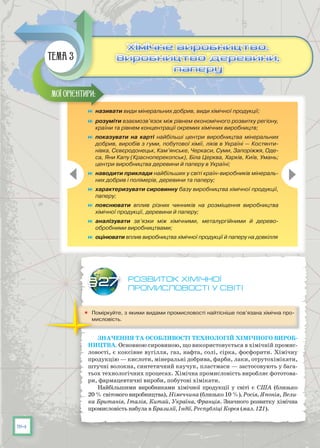 114
Розвиток хімічної
промисловості у світі
	 Поміркуйте, з якими видами промисловості найтісніше пов’язана хімічна про-
мисловість.
Значення та особливості технологій хімічного вироб-
ництва. Основною сировиною, що використовується в хімічній промис-
ловості, є коксівне вугілля, газ, нафта, солі, сірка, фосфорити. Хімічну
продукцію — кислоти, мінеральні добрива, фарби, лаки, отрутохімікати,
штучні волокна, синтетичний каучук, пластмаси — застосовують у бага-
тьох технологічних процесах. Хімічна промисловість виробляє фототова-
ри, фармацевтичні вироби, побутові хімікати.
Найбільшими виробниками хімічної продукції у світі є США (близько
20 % світового виробництва), Німеччина (близько 10 %), Росія, Японія, Вели-
ка Британія, Італія, Китай, Україна, Франція. Значного розвитку хімічна
промисловість набула в Бразилії, Індії, Республіці Корея (мал. 121).
§27
	 називати види мінеральних добрив, види хімічної продукції;
	 розуміти взаємозв’язок між рівнем економічного розвитку регіону,
країни та рівнем концентрації окремих хімічних виробництв;
	 показувати на карті найбільші центри виробництва мінеральних
добрив, виробів з гуми, побутової хімії, ліків в Україні — Костянти-
нівка, Сєвєродонецьк, Кам’янське, Черкаси, Суми, Запоріжжя, Оде-
са, Яни Капу (Красноперекопськ), Біла Церква, Харків, Київ, Умань;
центри виробництва деревини й паперу в Україні;
	 наводити приклади найбільших у світі країн-виробників мінераль-
них добрив і полімерів, деревини та паперу;
	 характеризувати сировинну базу виробництва хімічної продукції,
паперу;
	 пояснювати вплив різних чинників на розміщення виробництва
хімічної продукції, деревини й паперу;
	 аналізувати зв’язки між хімічними, металургійними й дерево­
обробними виробництвами;
	 оцінювати вплив виробництва хімічної продукції й паперу на довкілля
Мої орієнтири:
Хімічне виробництво.
Виробництво деревини,
паперу
Хімічне виробництво.
Виробництво деревини,
паперу
Тема 3
 