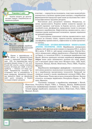 116
пластмас — передусім на споживача, тому воно зазвичай роз-
ташовується у великих промислових центрах, а виробництво
фармацевтичної продукції прив’язане до наукових баз і висо-
кокваліфікованих трудових ресурсів.
Розгляньмо роль ресурсного чинника. Наприклад, хі-
мічна промисловість України майже повністю працює на
власній сировині: кам’яному та бурому вугіллі, кам’яній і
калійній солях, фосфоритах, природному газові та відходах
доменного виробництва. Нафтохімічна промисловість, яка є
окремим видом національної економіки, працює переважно
на довізній сировині.
У структурному відношенні хімічна промисловість поді-
ляється на основну хімію, гірничо-хімічну промисловість,
лакофарбову промисловість, нафтохімію та хімію органічно-
го синтезу.
Найбільші країни-виробники мінеральних
добрив, полімерів, ліків. Виробництво мінеральних
доб­рив у світі зростало дуже швидко із середини ХХ ст. до його
90-х років. У ХХІ ст. цей процес уповільнився. Раніше біль-
шість мінеральних добрив вироб­лялися в Північній Америці
та Європі, а з початком ХХІ ст. їх основним виробником став
Китай. Десятка провідних світових виробників мінеральних
добрив може дещо змінюватися залежно від стану ринку,
але в загальних рисах вона така: Білорусь (мал. 122), Індія,
Індонезія, Канада, Китай, Німеччина, Росія, США, Україна,
Франція.
Виробництво полімерних матеріалів є свідченням пев-
ного рівня розвитку національної економіки та впроваджен-
ня у виробництво прогресивних технологій. Тривалий час
лідерські позиції в цьому виробництві посідали США, Япо-
нія, Німеччина. Тепер зросла роль економіки Китаю. Значну
кількість полімерів виробляють Республіка Корея, о. Тай-
вань, Франція.
Світовими лідерами з виробництва пластмас є Китай,
Німеччина, Республіка Корея, США, о. Тайвань, Японія. Найбільшими
виробниками синтетичних волокон є Китай, США, о. Тайвань. Синте-
тичний каучук виробляють переважно в Китаї, Німеччині, Росії, США,
Франції, Японії.
Україна входить до десятки
світових лідерів з виробництва мі-
неральних добрив.
Україна і світ
Одним з європейських хі-
мічних та фармакологічних
гігантів є німецький концерн Bayer
(мал. 123). На  підприємствах цього
концерну працює понад 111 тис. осіб.
Річний обіг коштів у ньому становить
близько 33 млрд дол. США, а чистий
прибуток — близько 3,5 млрд дол.
США. Підприємства концерну ви-
готовляють ліки та різноманітну хі-
мічну продукцію. Дізнайтеся більше
про діяльність Bayer на офіційному
сайті цього концерну в Україні
та з інших інтернет-ресурсів.
Мал. 122.
Мінеральні добрива, вироблені
на підприємстві «Бєлоруськалій»
(м. Солігорськ, Білорусь)
 