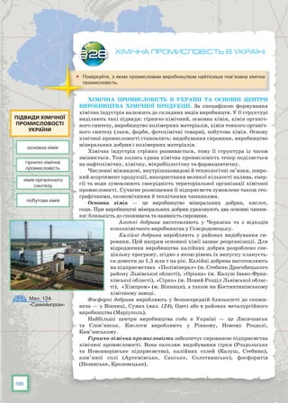 118
Хімічна промисловість в Україні
	 Поміркуйте, з яким промисловим виробництвом найтісніше пов’язана хімічна
промисловість.
Хімічна промисловість в Україні та основні центри
виробництва хімічної продукції. За специфікою формування
хімічна індустрія належить до складних видів виробництв. У її структурі
виділяють такі підвиди: гірничо-хіміч­ний, основна хімія, хімія органіч-
ного синтезу, виробництво полімерних матеріалів, хімія тонкого органіч-
ного синтезу (лаки, фарби, фотохімічні товари), побутова хімія. Основу
хімічної промисловості становлять: видобування сировини, виробництво
мінеральних добрив і полімерних матеріалів.
Хімічна індустрія стрімко розвивається, тому її структура із часом
змінюється. Тож колись єдина хімічна промисловість тепер поділяється
на нафтохімічну, хімічну, мікробіологічну та фармацевтичну.
Численні міжвидові, внутрішньовидові й технологічні зв’язки, широ-
кий асортимент продукції, використання великої кількості палива, енер-
гії та води зумовлюють своєрідність територіальної організації хіміч­ної
промисловості. Сучасне розміщення її підприємств зумовлене також гео-
графічними, економічними й технічними чинниками.
Основна хімія — це виробництво мінеральних добрив, кислот,
соди. При виробництві мінеральних добрив ураховують два основні чинни-
ки: близькість до споживача та наявність сировини.
Азотні добрива виготовляють у Черкасах та з відходів
коксохімічного виробництва у Сєвєродонецьку.
Калійні добрива виробляють у районах видобування си-
ровини. Цей напрям основної хімії зазнає реорганізації. Для
від­родження виробництва калійних добрив розроблено спе­
ціальну програму, згідно з якою рівень їх випуску плануєть-
ся довести до 1,5 млн т на рік. Калійні добрива виготовляють
на підприємствах «Полімінерал» (м. Стебник Дрогобицького
району Львівської області), «Оріана» (м. Калуш Івано-Фран-
ківської області), «Сірка» (м. Новий Розділ Львівської облас-
ті), «Хімпром» (м. Вінниця), а також на Костянтинівському
хі­мічному заводі.
Фосфорні добрива виробляють у безпосередній близькості до спожи-
вача — у Вінниці, Сумах (мал. 124), Одесі або в районах металургійного
виробництва (Маріуполь).
Найбільші центри виробництва соди в Україні  — це Лисичанськ
та Слов’янськ. Кислоти виробляють у Рівному, Новому Роздолі,
Кам’янському.
Гірничо-хімічна промисловість забезпечує сировиною підприємства
хімічної промисловості. Вона охоплює видобування сірки (Роздольське
та Новояворівське підприємства), калійних солей (Калуш, Стебник),
кам’яної солі (Артемівське, Сакське, Солотвинське), фосфоритів
(Незвиське, Кролевецьке).
§28
Мал. 124.
«Сумихімпром»
основна хімія
хімія органічного
синтезу
гірничо-хімічна
промисловість
побутова хімія
підвиди хімічної
промисловості
україни
 