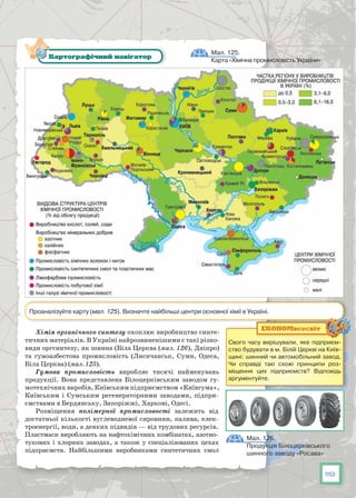 119
Хімія органічного синтезу охоплює виробництво синте-
тичних матеріалів. В Україні найрозвиненішими є такі різно-
види оргсинтезу, як шинна (Біла Церква (мал. 126), Дніпро)
та гумоазбестова промисловість (Лисичанськ, Суми, Одеса,
Біла Церква) (мал. 125).
Гумова промисловість виробляє тисячі найменувань
продукції. Вона представлена Білоцерківським заводом гу-
мотехнічних виробів, Київським підприємством «Київгума»,
Київським і Сумським регенераторними заводами, підпри-
ємствами в Бердянську, За­поріжжі, Харкові, Одесі.
Розміщення полімерної промисловості залежить від
достатньої кі­лькості вуглеводневої сировини, палива, елек-
троенергії, води, а деяких підвидів — від трудових ресурсів.
Пластмаси виробляють на нафтохімі­чних комбінатах, азотно-
тукових і хлорних заводах, а також у спеціалізованих цехах
підприємств. Найбільшими виробниками синтети­чних смол
Мал. 125.
Карта «Хімічна промисловість України»
Картографічний навігатор
Проаналізуйте карту (мал. 125). Визначте найбільші центри основної хімії в Україні.
Мал. 126.
Продукція Білоцерківського
шинного заводу «Росава»
Свого часу вирішували, яке підприєм-
ство будувати в м. Білій Церкві на Київ-
щині: шинний чи автомобільний завод.
Чи справді такі схожі принципи роз-
міщення цих підприємств? Відповідь
аргументуйте.
ЕКОНОМвсесвіт
 