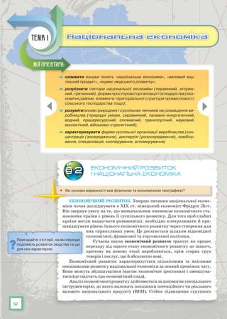 12
Економічний розвиток
і національна економіка
	 Які основні відмінності між фізичною та економічною географією?
Економічний розвиток. Уперше питання національної еконо-
міки почав досліджувати в XIX ст. німецький економіст Фрідріх Ліст.
Він звернув увагу на те, що визначальним чинником економічного ста-
новлення країни є рівень її суспільного розвитку. Для того щоб слабші
країни могли наздогнати розвиненіші, необхідно контролювати й при-
швидшувати рівень їхнього економічного розвитку через створення для
них сприятливих умов. Це досягається шляхом відповідної
економічної, фінансової та торговельної політики.
Сучасна наука економічний розвиток трактує як процес
переходу від одного етапу економічного розвитку до іншого,
причому на новому етапі виробляються, крім старих груп
товарів і послуг, ще й абсолютно нові.
Економічний розвиток характеризується кількісними та якісними
показниками розвитку національної економіки за певний проміжок часу.
Вони можуть збільшуватися (настає економічне зростання) і зменшува-
тися (це свідчить про економічний спад).
Аналіз економічного розвитку здійснюється за допомогою спеціального
інструментарію, до якого належать показники потенційного чи реального
валового національного продукту (ВНП). Стійке підвищення сукупного
§ 2
	 називати ознаки понять «національна економіка», «валовий вну-
трішній продукт», «індекс людського розвитку»;
	 розрізняти сектори національної економіки (первинний, вторин-
ний, третинний), форми просторової організації господарства (еко-
номічні райони, елементи територіальної структури промисловості,
сільського господарства тощо);
	 розуміти вплив природних і суспільних чинників на розміщення ви-
робництва (природні умови, сировинний, паливно-енергетичний,
водний, працересурсний, споживчий, транспортний, науковий,
екологічний, військово-стратегічний);
	 характеризувати форми суспільної організації виробництва (кон-
центрація (зосередження), дисперсія (розосередження), комбіну-
вання, спеціалізація, кооперування, агломерування)
Мої орієнтири:
Національна економікаНаціональна економікаТема 1
Пригадайте з історії, на які періоди
поділяють розвиток людства та що
для них характерне.
 