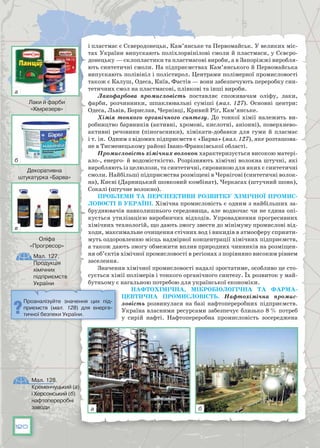 120
і пластмас є Сєверодонецьк, Кам’янське та Первомайськ. У великих міс-
тах України випускають поліхлорвінілові смоли й пластмаси, у Сєвєро-
донецьку — склопластики та пластмасові вироби, а в Запоріжжі виробля-
ють синтетичні смоли. На підприємствах Кам’янського й Первомайська
випускають полівініл і полістирол. Центрами полімерної промисловості
також є Калуш, Одеса, Київ, Фас­тів — вони забезпечують переробку син-
тетичних смол на пластмасові, плівкові та інші вироби.
Лакофарбова промисловість поставляє споживачам оліфу, лаки,
фарби, розчинники, шпаклювальні суміші (мал. 127). Основні центри:
Одеса, Львів, Борислав, Чернівці, Кривий Ріг, Кам’янське.
Хімія тонкого органічного синтезу. До тонкої хімії належить ви-
робництво барвників (активні, хромові, кислотні, аніонні), поверхнево-
активні речовини (піногасники), хімікати-добавки для гуми й пласмас
і т. ін. Одним з відомих підприємств є «Барва» (мал. 127), яке розташова-
не в Тисменецькому районі Івано-Франківської області.
Промисловість хімічних волокон характеризується високою матері-
ало-, енерго- й водомісткістю. Розрізняють хімічні волокна штучні, які
виробляють із целюлози, та синтетичні, сировиною для яких є синтетичні
смоли. Найбільші підприємства розміщені в Чернігові (синтетичні волок-
на), Києві (Дарницький шовковий комбінат), Черкасах (штучний шовк),
Сокалі (штучне волокно).
Проблеми та перспективи розвитку хімічної промис-
ловості в Україні. Хімічна промисловість є одним з найбільших за-
бруднювачів на­вколишнього середовища, але водночас чи не єдина опі-
кується утилізацією виробничих відходів. Упровадження прогресивних
хімічних технологій, що дають змогу звести до мінімуму промислові від-
ходи, мак­симальне очищення стічних вод і викидів в атмосферу сприяти-
муть оздоровленню місць надмірної концентрації хімічних підприємств,
а та­кож дають змогу обмежити вплив природних чинників на розміщен-
ня об’єктів хімічної промисловості в регіонах з порівняно високим рівнем
заселення.
Значення хімічної промисловості надалі зростатиме, особливо це сто-
сується хімії полімерів і тонкого органічного синтезу. Їх розвиток у май-
бутньому є нагальною потребою для української економіки.
Нафтохімічна, мікробіологічна та фарма-
цевтична промисловість. Нафтохімічна промис-
ловість розвинулася на базі нафтопереробних підприємств.
Україна власними ресурсами забезпечує близько 8 % потреб
у сирій нафті. Нафтопереробна промисловість зосере­джена
Мал. 128.
Кременчуцький (а)
і Херсонський (б)
нафтопереробні
заводи
Проаналізуйте значення цих під-
приємств (мал. 128) для енерге-
тичної безпеки України.
Мал. 127.
Продукція
хімічних
підприємств
України
Лаки й фарби
«Хімрезерв»
Декоративна
штукатурка «Барва»
Оліфа
«Прогресор»
а
а
б
б
в
 
