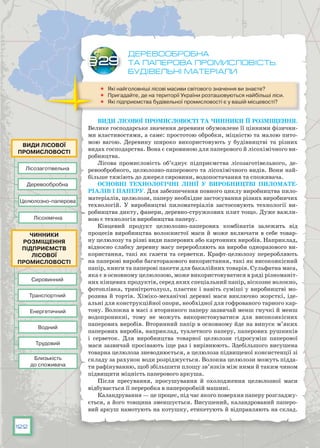 122
деревообробна
та паперова промисловість.
Будівельні матеріали
	 Які найголовніші лісові масиви світового значення ви знаєте?
	 Пригадайте, де на території України розташовуються найбільші ліси.
	 Які підприємства будівельної промисловості є у вашій місцевості?
Види лісової промисловості та чинники її розміщення.
Велике господарське значення деревини обумовлене її цінними фізични-
ми властивостями, а саме: простотою обробки, міцністю та малою пито-
мою вагою. Деревину широко використовують у будівництві та різних
видах господарства. Вона є сировиною для паперового й лісохімічного ви-
робництва.
Лісова промисловість об’єднує підприємства лісозаготівельного, де-
ревообробного, целюлозно-паперового та лісохімічного видів. Вони най-
більше тяжіють до джерел сировини, водопостачання та споживача.
Основні технологічні лінії у виробництві пиломате­
ріалів і паперу. Для забезпечення повного циклу виробництва пило-
матеріалів, целюлози, паперу необхідне застосування різних виробничих
технологій. У виробництві пиломатеріалів застосовують технології ви-
робництва дикту, фанери, деревно-стружкових плит тощо. Дуже важли-
вою є технологія виробництва паперу.
Кінцевий продукт целюлозно-паперових комбінатів залежить від
процесів виробництва волокнистої маси й може включати в себе товар-
ну целюлозу та різні види паперових або картонних виробів. Наприклад,
відносно слабку деревну масу переробляють на вироби одноразового ви-
користання, такі як газети та серветки. Крафт-целюлозу переробляють
на паперові вироби багаторазового використання, такі як високоякісний
папір, книги та паперові пакети для бакалійних товарів. Сульфатна маса,
яка є в основному целюлозою, може використовуватися в ряді різноманіт-
них кінцевих продуктів, серед яких спеціальний папір, віскозне волокно,
фотоплівка, тринітротолуол, пластик і навіть суміші у виробництві мо-
розива й тортів. Хіміко-механічні деревні маси виключно жорсткі, іде-
альні для конструкційної опори, необхідної для гофрованого тарного кар-
тону. Волокна в масі з вторинного паперу зазвичай менш гнучкі й менш
водопроникні, тому не можуть використовуватися для високо­якісних
паперових виробів. Вторинний папір в основному йде на випуск м’яких
паперових виробів, наприклад, туалетного паперу, паперових рушників
і серветок.  Для виробництва товарної целюлози гідросуміш паперової
маси зазвичай просівають іще раз і вирівнюють. Здебільшого висушена
товарна целюлоза зневоднюється, а целюлоза підвищеної консистенції зі
складу за рахунок води розріджується. Волокна целюлози можуть підда-
ти рафінуванню, щоб збільшити площу зв’язків між ними й таким чином
підвищити міцність паперового аркуша.
Після пресування, просушування й охолодження целюлозної маси
відбувається її переробка в папероробній машині.
Каландрування — це процес, під час якого поверхня паперу розгладжу-
ється, а його товщина зменшується. Висушений, каландрований паперо-
вий аркуш намотують на котушку, етикетують й відправляють на склад.
§29
Лісозаготівельна
Целюлозно-паперова
Лісохімічна
Деревообробна
Види лісової
промисловості
Сировинний
Енергетичний
Трудовий
Близькість
до споживача
Транспортний
Водний
Чинники
розміщення
підприємств
лісової
промисловості
 