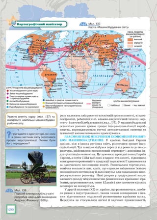 128
роль належить авіаракетно-космічній промисловості, мікрое-
лектроніці, робототехніці, атомно-енергетичній техніці, вер-
стато- й автомобілебудуванню (мал. 137). У машинобудуванні
останніми роками триває процес інтернаціоналізації вироб-
ництва, впроваджуються гнучкі автоматизовані системи та
технології автоматизованого проектування.
Взаємозв’язокміжрівнемекономікийрозвит­
ком машинобудування. У  країнах Західної Європи
раніше, ніж в інших регіонах світу, розпочався процес інду-
стріалізації. Тут швидко відбувся перехід від ремесла до ману-
фактури, здійснилися промисловий переворот і докорінна ін-
дустріалізація економіки. Це зумовило провідні позиції країн
Європи, а потім США та Японії в царині технології, підвищило
конкурентоспроможність продукції за рахунок її здешевлення
за одночасного поліпшення якості. Розпочалася торгово-еко-
номічна експансія цих країн, що сприяло зміцненню їхнього
економічного потенціалу й дало імпульс для подальшого випе-
реджувального розвитку. Нині розрив у продукуванні націо-
нального доходу між економічно розвиненими країнами і кра-
їнами, що розвиваються, сягає 12 разів і вже протягом кількох
десятиріч не знижується.
У другій половині XX ст. країни, що розвиваються, зроби-
ли ривок в індустріалізації, таким чином повторивши з пев-
ним відставанням подоланий розвиненими країнами шлях.
Передусім це стосувалося легкої й харчової промисловості,
Мал. 137.
Карта «Машинобудування світу»
Картографічний навігатор
Уважно вивчіть карту (мал. 137) та
виокремте найбільші машинобудівні
райони світу.
Пригадайте з курсу історії, як і коли
в різних частинах світу розпочався
процес індустріалізації. Якими були
його передумови?
Мал. 138.
Перший електромобіль у світі
розробив німецький винахідник
Андреас Флокен у 1888 р.
 