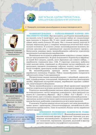 132
Загальна характеристика
машинобудування України
	 Поміркуйте, як впливає машинобудування на ваше повсякденне життя.
Машинобудування — найважливіший напрям про-
мисловості України. Про важливість для України машинобудуван-
ня свідчить хоча б такий факт: воно охоплює майже всі спеціалізо­вані
види (загалом їх близько 20). У  світі такий повний спектр машинобу-
дівних видів мають близько 10 країн. Він є основою важкої індустрії й
відіграє вирішальну роль у створенні матеріально-технічної бази націо-
нальної економіки. У сучасних умовах машинобудуванню належить ви-
нятково важлива роль у пришвидшенні на­уково-технічного прогресу.
Випускаючи знаряддя праці, машинобудування забезпечує комплексну
механізацію й автоматизацію виробництва.
Незважаючи на складність реформування комплексу в нових умовах,
він усе-таки розвивається. За роки незалежності України було сформова-
но новий його напрям, єдиний, якого бракувало для повного набору, —
виробництво годинників (мал. 144). У  структурі комплексу відбулися
певні важливі зміни, спрямовані на збільшення частки виробництв, які
випускають предмети споживання: побутову техніку, комп’ютери, мо-
більні телефони, транспортні засоби особистого користування.
На машинобудування припадає значна частка проми­слово-
виробничого потенціалу України. Роботу машинобудівних підприємств
забезпечують понад 1 млн працівників.
Пріоритетними видами машинобудування є: авіацій­ний, аерокосміч-
ний, суднобудування, електронний, виробництво міських транспортних
засобів, оборонний експортний напрям, виробниц­тво зернових комбай-
нів, енергоощадного обладнання.
Частка машинобудування в загальному обсязі промислової продукції
помітно скоротилася за останнє десятиліття й сьогодні не перевищує 15 %.
Українське машинобудування значною мірою залежить від постачан-
ня комплектуючих: частка імпортних компонентів у його продукції ста­
новить 41 % (натомість у Франції — 20,5 %, США — 9,5 % Японії — 4 %).
Таким чином, одне з головних завдань вітчизняного машинобудування —
зменшення залежності від інших країн шляхом розвитку власного вироб-
ництва багатьох необхідних компонентів для всіх видів продукції.
У економіці України провідні місця посідають такі види машинобуду-
вання: важке і транспортне, сільськогосподарське, автомобільна й елек-
тротехнічна промисловість. Саме їм належить більша частка вироб­леної
вартості продукту.
Принципи розміщення підприємств маши-
нобудівного комплексу. Машинобудування визначає
науково-технічний прогрес. Вирішальне значення для роз-
міщення машинобудівних підприємств мають такі чинни-
ки: споживчий, сировинний, трудовий, науковий та фактор
зручного транспортно-географічного положення.
§31
Дізнайтеся детальніше про Київсь­
кий годинниковий завод (мал. 144)
на його офіційному сайті.
Мал. 144.
Вироби Київського
годинникового
заводу
Наручний годинник
з колекції «Клейноди
Незалежності»
Наручний годинник
з колекції «Вишиванка»
Фасадний годинник
на приміщенні
залізничного вокзалу
«Дарниця» (м. Київ)
а
б
в
 