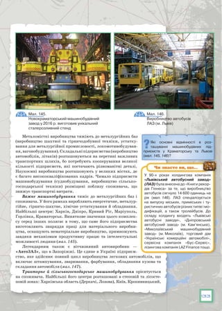 133
Металомісткі виробництва тяжіють до металургійних баз
(виробництво шахтної та гірничодобувної техніки, устатку-
вання для металургійної промисловості, локомотивобудуван-
ня,вагонобудування).Складальніпідприємства(виробництво
автомобілів, літаків) розташовуються на перетині важливих
транспортних шляхів, бо потребують кооперування великої
кількості підприємств, які постачають різноманітні деталі.
Наукоємні виробництва розташовують у великих містах, де
є багато висококваліфікованих кадрів. Чимало підприємств
машинобудування (суднобудування, виробництво сільсько-
господарської техніки) розміщені поблизу споживача, що
знижує транспортні витрати.
Важке машинобудування тяжіє до металургійних баз і
споживача. У його рамках виробляють енергетичне, металур-
гійне, гірничо-шахтне, хімічне устаткування й обладнання.
Найбільші центри: Харків, Дніпро, Кривий Ріг, Маріуполь,
Горлівка, Краматорськ. Виняткове значення цього комплек-
су серед інших полягає в тому, що саме його підприємства
виготовляють знаряддя праці для матеріального виробни-
цтва, оснащують нематеріальне виробництво, примножують
завдяки механізмам продуктивну працю та інтелектуальні
можливості людини (мал. 145).
Легендарним також є вітчизняний автовиробник — 
«Автозаз», що в Запоріжжі. Це єдине в Україні підприєм-
ство, яке здійснює повний цикл виробництва легкових автомобілів, що
включає штампування, зварювання, фарбування, обладнання кузова та
складання автомобіля (мал. 147).
Тракторне й сільськогосподарське машинобудування орієнтується
на споживача. Найбільші його центри розташовані в степовій та лісосте-
повій зонах: Харківська область (Деркачі, Лозова), Київ, Кропивницький,
Мал. 145.
Новокраматорський машинобудівний
завод у 2016 р. виготовив унікальний
сталерозливний стенд
Мал. 146.
Виробництво автобусів
ЛАЗ (м. Львів)
Які основні відмінності в роз-
ташуванні машинобудівних під-
приємств у Краматорську та Львові
(мал. 145, 146)?
У  90-х роках холдингова компанія
«Львівський автобусний завод»
(ЛАЗ) була внесена до «Книги рекор-
дів Гіннеса» за те, що виробництво
автобусів сягнуло 14 600 одиниць на
рік (мал. 146). ЛАЗ спеціалізується
на випуску міських, приміських і ту-
ристичних автобусів різних типів і мо-
дифікацій, а також тролейбусів. До
складу холдингу входять «Львівські
автобусні заводи», «Дніпровський
автобусний завод» (м. Кам’янське),
«Миколаївський машинобудівний
завод» (м. Миколаїв), торговий дім
«Українські комерційні автомобілі»,
сервісна компанія «Бус-Сервіс»,
лізингова компанія LAZ Finance тощо.
Чи знаєте ви, що…
 