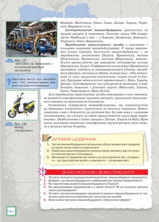 134
Вінниця, Мелітополь, Одеса, Львів, Дніпро, Херсон, Терно-
піль, Бердянськ та ін.
Електротехнічне машинобудування орієнтується на
трудові ресурси й споживача. Охоплює понад 100 підпри-
ємств. Найбільші з них — у Харкові, Запоріжжі, Донецьку,
Тернополі, Одесі, Бердянську.
Виробництво транспортних засобів є важливим і
складним напрямом машинобудування. У  ньому вирізня-
ють кілька підвидів. Залізничне машинобудування — це
виробництво локомотивів (Харків, Кременчук), вагонів
(Кам’янське, Кременчук), цистерн (Маріуполь). Автомо-
більна промисловість дає народному господарству легкові
(Запоріжжя, Луцьк, Сімферополь) та вантажні (Кременчук)
автомобілі, автобуси й автонавантажувачі (Львів), тролей-
буси (Дніпро), мотоцикли (Київ), мопеди (мал. 148), велоси-
педи та іншу продукцію (запчастини, окремі вузли та бло-
ки). Центрами авіакосмічної промисловості є Київ, Харків,
Дніпро. Суднобудування та судноремонт розміщені в най-
більших морських і річкових портах (Миколаїв, Херсон,
Одеса, Чорноморськ, Київ, Кілія).
Для виробництва транспортних засобів важливими є такі чинники,
як наявність кваліфікованих трудових ресурсів, урахування транспорт-
ного чинника та орієнтація на споживача.
Розміщення підприємств машинобудування, що спеціалізується
на оборонних технологіях, ґрунтується на багатьох чинниках. Найго-
ловнішим з них є близькість до наукових баз, бо саме вони є «певними
локомотивами, що тягнуть за собою продуктивність цього виду вироб-
ництва». Найбільшими з таких центрів є Дніпро, Харків та Київ. Крім
цього, важливим чинником є кваліфіковані трудові ресурси, яких чима-
ло у великих містах України.
ДІЛОВИЙ ЩОДЕННИК
1.	 Частка машинобудування в загальному обсязі промислової продукції
останнім часом помітно скоротилася.
2.	 Українське машинобудування значною мірою залежить від постачан-
ня комплектуючих із-за кордону.
3.	 Металомісткі підприємства тяжіють до металургійних баз, складаль-
ні — до транспортних вузлів, а наукомісткі — до великих міст.
ЗНАЮ, РОЗУМІЮ, ВМІЮ ПОЯСНИТИ
1.	 Зіставте принципи розміщення металургійних і машинобудівних підприємств.
2.	 Доведіть, що машинобудування є найважливішою ланкою промисловості.
3.	 Які перспективи розвитку машинобудування в Україні?
4.	 Які машинобудівні підприємства є у вашій області? Як ви поясните причини
такого розташування?
5.	 Зіставте чинники розміщення підприємств важкого машинобудування та тих,
на яких здійснюється виробництво транспортних засобів.
6.	 Яким чином пов’язане машинобудування з оборонною сферою?
Мал. 147.
«Авто ЗАЗ» (м. Запоріжжя) —
вітчизняний виробник
автомобілів
Мал. 148.
Мопед
«Патріотмото»
Підготуйте виступ про «АвтоЗАЗ»
(мал. 147), використовуючи дже­
ре­ла геогра­фіч­ної інформації.
 