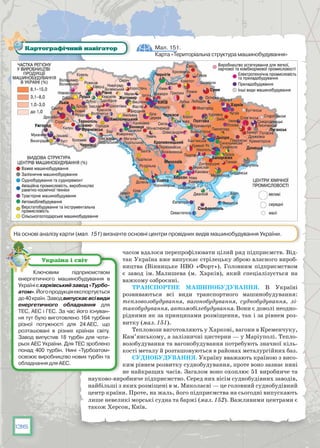 136
часом вдалося перепрофілювати цілий ряд підприємств. Від-
так Україна вже випускає стрілецьку зброю власного вироб-
ництва (Вінницьке НВО «Форт»). Головним підприємством
є завод ім. Малишева (м. Харків), який спеціалізується на
важкому озброєнні.
Транспортне машинобудування. В  Україні
розвиваються всі види транспортного машинобудування:
тепловозобудування, вагонобудування, суднобудування, лі-
такобудування, автомобілебудування. Вони є доволі неодно-
рідними як за принципами розміщення, так і за рівнем роз-
витку (мал. 151).
Тепловози виготовляють у Харкові, вагони в Кременчуку,
Кам’янському, а залізничні цистерни — у Маріуполі. Тепло-
возобудування та вагонобудування потребують значної кіль-
кості металу й розташовуються в районах металургійних баз.
Суднобудування. Україну вважають країною з висо-
ким рівнем розвитку суднобудування, проте воно зазнає нині
не найкращих часів. Загалом воно охоплює 51 виробниче та
науково-виробниче підприємство. Серед них вісім суднобудівних заводів,
найбільші з яких розміщені в м. Миколаєві — це головний суднобудівний
центр країни. Проте, на жаль, його підприємства на сьогодні випускають
лише невеликі морські судна та баржі (мал. 152). Важливими центрами є
також Херсон, Київ.
Мал. 151.
Карта «Територіальна структура машинобудування»
Картографічний навігатор
На основі аналізу карти (мал. 151) визначте основні центри провідних видів машинобудування України.
Ключовим підприємством
енергетичного машинобудування в
Українієхар­ківськийзавод«Турбо­
атом».Йогопродукціяекспортується
до40країн.Заводвипускаєвсівиди
енергетичного обладнання для
ТЕС, АЕС і ГЕС. За час його існуван-
ня тут було виготовлено 164 турбіни
різної потужності для 24 АЕС, що
розташовані в різних країнах світу.
Завод випустив 18 турбін для чоти-
рьох АЕС України. Для ТЕС зроблено
понад 400 турбін. Нині «Турбоатом»
освоює виробництво нових турбін та
обладнання для АЕС.
Україна і світ
 