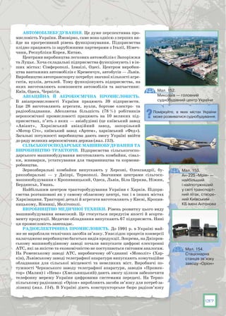 137
Автомобілебудування. Це дуже перспективна про-
мисловість України. Ймовірно, саме вона однією з перших ви-
йде на прогресивний рівень функціонування. Підприємства
плідно працюють із зарубіжними партнерами з Італії, Німеч-
чини, Республіки Корея, Китаю.
Центрами виробництва легкових автомобілів є Запоріжжя
та Луцьк. Хоча складальні підприємства функціонують і в ін-
ших містах: Сімферополі. Ізмаїлі, Одесі. Центром виробни-
цтва вантажних автомобілів є Кременчук, автобусів — Львів.
Виробництво автотранспорту потребує значної кількості агре-
гатів, вузлів, деталей. Тому функціонують підприємства, на
яких виготовляють компоненти автомобілів та запчастини:
Київ, Одеса, Чернігів.
Авіаційна й аерокосмічна промисловість.
В  авіапромисловості України працюють 39 підприємств.
Іще 28 виготовляють агрегати, вузли, бортове електро- та
радіообладнання. Абсолютна біль­шість (78 %) робітників
аерокосмічної промисловості працюють на 10 великих під-
приємствах, п’ять з яких — авіабудівні (це київський завод
«Авіант», Хар­ківський авіаційний завод, запорізький
«Мотор Січ», київський завод «Артем», харківський «Фед»).
Загальні потужності виробництва дають змогу Україні ввійти
до ряду великих аерокосмічних держав (мал. 153).
Сільськогосподарське машинобудування та
виробництво тракторів. Підприємства сільськогоспо-
дарського машинобудування виготовляють комбайни, сівал-
ки, жниварки, устаткування для тваринництва та кормови-
робництва.
Зернозбиральні комбайни випускають у Херсоні, Олександрії, бу-
рякозбиральні — у Дніпрі, Тернополі. Значними центрами сільгосп­
машинобудування є Кропивницький, Одеса, Львів, Біла Церква, Ніжин,
Бердянськ, Умань.
Найбільшим центром тракторобудування України є Харків. Підпри-
ємства розташовані як у самому обласному центрі, так і в інших містах
Харківщини. Тракторні деталі й агрегати виготовляють у Києві, Кропив-
ницькому, Вінниці, Мелітополі.
Виробництво медичної техніки. Рівень розвитку цього виду
машинобудування невисо­кий. Це стосується передусім якості й асорти-
менту продукції. Медичне обладнання випускають 67 підприємств. Нині
ця промисловість занепадає.
Радіоелектронна промисловість. До 1991 р. в Україні май-
же не виробляли технічних засобів зв’язку. Унаслідок процесів конверсії
налаго­джено виробництво багатьох видів продукції. Зокрема, на Дніпров-
ському машинобудівному заводі почали випускати цифрові електронні
АТС, які за якістю та економічністю не поступаються світовим аналогам.
На  Роменському заводі АТС, виробничому об’єднанні «Моноліт» (Хар-
ків), Львівському заводі телеграфної апаратури випускають комутаційне
обладнання для сільсь­кої місцевості та невеликих міст. Виробничі по-
тужності Черкаського заводу телеграфної апаратури, заводів «Прожек-
тор» (Малин) і «Нева» (Хмельницький) дають змогу цілком забезпечити
телефонну мережу України цифровими системами передачі. На  Терно-
пільському радіозаводі «Оріон» виробляють засоби зв’язку для потреб за-
лізниці (мал. 154). В Україні діють конструкторське бюро радіозв’язку
Мал. 152.
Миколаїв — головний
суднобудівний центр України
Мал. 153.
Ан-225 «Мрія» —
найбільший
і найпотужніший
у світі транспорт-
ний літак, створе-
ний Київським 
КБ імені Антонова
Поміркуйте, в яких містах України
може розвиватися суднобудування.
Мал. 154.
Стаціонарна
станція зв’язку
заводу «Оріон»
 
