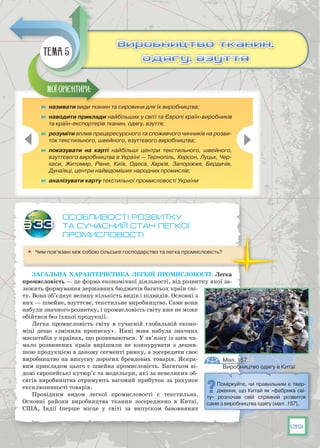 139
Особливості розвитку
та сучасний стан легкої
промисловості
	 Чим пов’язані між собою сільське господарство та легка промисловість?
Загальна характеристика легкої промисловості. Легка
промисловість — це форма економічної діяльності, від розвитку якої за-
лежить формування державних бюджетів багатьох країн сві-
ту. Вона об’єднує велику кількість видів і підвидів. Основні з
них — швейне, взуттєве, текстильне виробництво. Саме вони
набули значного розвитку, і промисловість світу вже не може
обійтися без їхньої продукції.
Легка промисловість світу в сучасній глобальній еконо-
міці дещо «змінила прописку». Нині вона набула значних
масштабів у країнах, що розвиваються. У зв’язку із цим чи-
мало розвинених країн вирішили не конкурувати з дешев-
шою продукцією в даному сегменті ринку, а зосередити своє
виробництво на випуску дорогих брендових товарів. Яскра-
вим прикладом цього є швейна промисловість. Багатьом ві-
домі європейські кутюр’є та модельєри, які за невеликих об-
сягів виробництва отримують вагомий прибуток за рахунок
ексклюзивності товарів.
Провідним видом легкої промисловості є текстильна.
Основ­ні райони виробництва тканин зосереджено в Китаї,
CША, Індії (перше місце у світі за випуском бавовняних
§33
	 називати види тканин та сировини для їх виробництва;
	 наводити приклади найбільших у світі та Європі країн-виробників
та країн-експортерів тканин, одягу, взуття;
	 розуміти вплив працересурсного та споживчого чинників на розви-
ток текстильного, швейного, взуттєвого виробництва;
	 показувати на карті найбільші центри текстильного, швейного,
взуттєвого виробництва в Україні — Тернопіль, Херсон, Луцьк, Чер-
каси, Житомир, Рівне, Київ, Одеса, Харків, Запоріжжя, Бердичів,
Дунаївці, центри найвідоміших народних промислів;
	 аналізувати карту текстильної промисловості України
Мої орієнтири:
Виробництво тканин,
одягу, взуття
Виробництво тканин,
одягу, взуття
Тема 5
Мал. 157.
Виробництво одягу в Китаї
Поміркуйте, чи правильним є твер-
дження, що Китай як «фабрика сві-
ту» розпочав свій стрімкий розвиток
саме з виробництва одягу (мал. 157).
 
