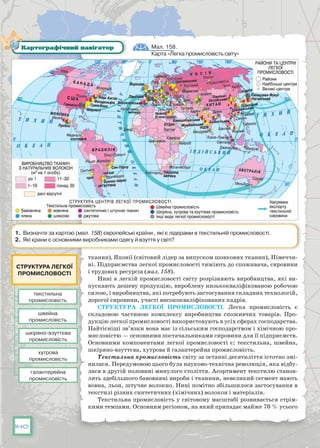 140
тканин), Японії (світовий лідер за випуском шовкових тканин), Німеччи-
ні. Підприємства легкої промисловості тяжіють до споживача, сировини
і трудових ресурсів (мал. 158).
Нині в легкій промисловості світу розрізняють виробництва, які ви-
пускають дешеву продукцію, вироблену низькокваліфікованою робочою
силою, і виробництва, які потребують застосування складних технологій,
дорогої сировини, участі висококваліфікованих кадрів.
Структура легкої промисловості. Легка промисловість є
складовою частиною комплексу виробництва споживчих товарів. Про-
дукцію легкої промисловості використовують в усіх сферах господарства.
Найтісніші зв’язки вона має із сільським господарством і хімічною про-
мисловістю — основними постачальниками сировини для її підприємств.
Основними компонентами легкої промисловості є: текстильна, швейна,
шкіряно-взуттєва, хутрова й галантерейна промисловість.
Текстильна промисловість світу за останні десятиліття істотно змі-
нилася. Передумовою цього була науково-технічна революція, яка відбу-
лася в другій половині минулого століття. Асортимент текстилю станов-
лять здебільшого бавовняні вироби і тканини, невеликий сегмент мають
вовна, льон, штучне волокно. Нині помітно збільшилося застосування в
текстилі різних синтетичних (хімічних) волокон і матеріалів.
Текстильна промисловість у світовому масштабі розвивається стрім-
кими темпами. Основним регіоном, на який припадає майже 70 % усього
Мал. 158.
Карта «Легка промисловість світу»
Картографічний навігатор
1. Визначте за картою (мал. 158) європейські країни , які є лідерами в текстильній промисловості.
2. Які крани є основними виробниками одягу й взуття у світі?
текстильна
промисловість
шкіряно-взуттєва
промисловість
галантерейна
промисловість
швейна
промисловість
хутрова
промисловість
Структура легкої
промисловості
 