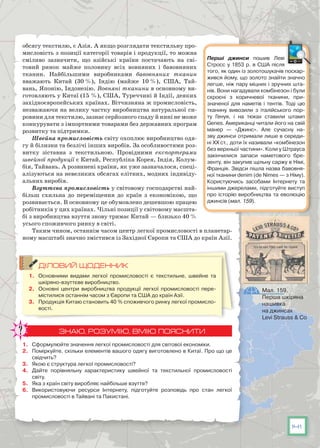 141
обсягу текстилю, є Азія. А якщо розглядати текстильну про-
мисловість з позиції категорії товарів і продукції, то можна
сміливо зазначити, що азійські країни постачають на сві-
товий ринок майже половину всіх вовняних і бавовняних
тканин. Найбільшими виробниками бавовняних тканин
вважають Китай (30 %), Індію (майже 10 %), США, Тай-
вань, Японію, Індонезію. Вовняні тканини в основному ви-
готовляють у Китаї (15 %), США, Туреччині й Індії, деяких
західноєвропейських країнах. Вітчизняна ж промисловість,
незважаючи на велику частку виробництва натуральної си-
ровини для текстилю, зазнає серйозного спаду й нині не може
конкурувати з імпортними товарами без державних програм
розвитку та підтримки.
Швейна промисловість світу охоплює виробництво одя-
гу й білизни та безлічі інших виробів. За особливостями роз-
витку зіставна з текстильною. Провідними експортерами
швейної продукції є Китай, Республіка Корея, Індія, Колум-
бія, Тайвань. А розвинені країни, як уже зазначалося, спеці-
алізуються на невеликих обсягах елітних, модних індивіду-
альних виробів.
Взуттєва промисловість у світовому господарстві най-
більш схильна до переміщення до країн з економікою, що
розвивається. В основному це обумовлено дешевшою працею
робітників у цих країнах. Чільні позиції у світовому масшта-
бі з виробництва взуття знову тримає Китай — близько 40 %
усього споживчого ринку в світі.
Таким чином, останнім часом центр легкої промисловості в планетар-
ному масштабі значно змістився із Західної Європи та США до країн Азії.
ДІЛОВИЙ ЩОДЕННИК
1.	 Основними видами легкої промисловості є текстильне, швейне та
шкіряно-взуттєве виробництво.
2.	 Основні центри виробництва продукції легкої промисловості пере-
містилися останнім часом з Європи та США до країн Азії.
3.	 Продукція Китаю становить 40 % споживчого ринку легкої промисло-
вості.
ЗНАЮ, РОЗУМІЮ, ВМІЮ ПОЯСНИТИ
1.	 Сформулюйте значення легкої промисловості для світової економіки.
2.	 Поміркуйте, скільки елементів вашого одягу виготовлено в Китаї. Про що це
свідчить?
3.	 Якою є структура легкої промисловості?
4.	 Дайте порівняльну характеристику швейної та текстильної промисловості
світу.
5.	 Яка з країн світу виробляє найбільше взуття?
6.	 Використовуючи ресурси Інтернету, підготуйте розповідь про стан легкої
промисловості в Тайвані та Пакистані.
Перші джинси пошив Леві
Стросс у 1853 р. в США після
того, як один із золотошукачів поскар-
жився йому, що золото знай­ти значно
легше, ніж пару міцних і зручних шта-
нів. Вони нагадували комбінезон і були
скроєні з коричневої тканини, при-
значеної для  наметів  і тентів. Тоді цю
тканину вивозили з італійського  пор-
ту  Генуя, і на тюках ставили штамп
Genes. Американці читали його на свій
манер  — «Джинс». Але сучасну на-
зву джинси отримали лише в середи-
ні XX ст., доти їх називали «комбінезон
без верхньої частини». Коли у Штрауса
закінчилися запаси наметового  бре-
зенту, він закупив щільну саржу в Німі,
Франція. Звідси пішла назва бавовня-
ної тканини denim (de Nimes — з Німу).
Користуючись засобами Інтернету та
іншими джерелами, підготуйте виступ
про історію виробництва та еволюцію
джинсів (мал. 159).
Мал. 159.
Перша шкіряна
нашивка
на джинсах
Levi Strauss & Co
 
