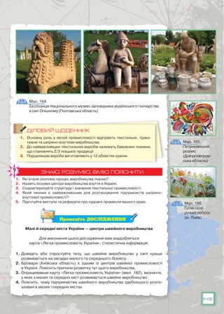 145
ДІЛОВИЙ ЩОДЕННИК
1.	 Основну роль у легкій промисловості відіграють текстильне, трико-
тажне та шкіряно-взуттєве виробництва.
2.	 До найважливіших текстильних виробів належать бавовняні тканини,
що становлять 2/3 ткацької продукції.
3.	 Порцелянові вироби виготовляють у 12 областях країни.
ЗНАЮ, РОЗУМІЮ, ВМІЮ ПОЯСНИТИ
1.	 Які етапи охоплює процес виробництва тканин?
2.	 Назвіть основні центри виробництва взуття в Україні.
3.	 Схарактеризуйте структуру і значення текстильної промисловості.
4.	 Який чинник є найважливішим для розташування підприємств шкіряно-
взуттєвої промисловості?
5.	 Підготуйте виступи та реферати про художні промисли вашого краю.
Проведіть ДОСЛІДЖЕННЯ
Малі й середні міста України — центри швейного виробництва
Для виконання цього дослідження вам знадобляться
карта «Легка промисловість України», статистична інформація.
1.	Доведіть або спростуйте тезу, що швейне виробництво у світі краще
розвивається на засадах малого та середнього бізнесу.
2.	 Бровари (Київська область) є одним із центрів швейної промисловості
в Україні. Поясніть причини розвитку тут цього виробництва.
3.	 Опрацювавши карту «Легка промисловість України» (мал. 162), визначте,
у яких з малих та середніх міст розвивається швейне виробництво.
4.	 Поясніть, чому підприємства швейного виробництва здебільшого розта-
шовані в малих і середніх містах.
Мал. 164.
Експозиція Національного музею-заповідника українського гончарства
в смт Опішному (Полтавська область)
Мал. 165.
Петриківський
розпис
(Дніпропетров-
ська область)
Мал. 166.
Гутне скло
ручної роботи
(м. Львів)
 