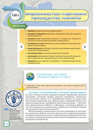 146
Розвиток харчової
промисловості у світі
	 Поміркуйте, яким чином харчова промисловість пов’язана з аграрним секто-
ром економіки.
Загальна характеристика харчової промисловості.
До цього сегмента світової економіки належить виробництво продуктів
харчування, тютюнових виробів, продукції виноробства, мінеральних
вод, біологічних добавок та ін. Підприємства тяжіють до джерел сиро-
вини (заводи мінеральних вод, рибоконсервні та виноробні заводи), спо-
живача (підприємства з виробництва продуктів харчування — молокоза-
води, борошномельні комбінати, хлібозаводи, кондитерські фаб­рики та
ін.). Між країнами на світовому ринку відбувається постійний товарооб-
мін продукцією харчової промисловості.
Значний розвиток промисловості на планеті призводить до загострен-
ня екологічних проблем. За умови раціонального природокористування
ці проблеми можна розв’язувати, споруджуючи високотехнологічні очис-
ні споруди, впроваджуючи безвідходні технології виробництва, доцільно
розміщуючи підприємства.
§35
	 називати складові харчової промисловості;
	 наводити приклади виробництва традиційних харчових продуктів
різних країн світу;
	 розуміти вплив спеціалізації сільського господарства, споживчого
чинника та ТНК на розвиток харчової промисловості;
	 показувати на карті найбільші центри виробництва харчових про-
дуктів і напоїв в Україні;
	 характеризувати особливості виробництва окремих видів продук-
ції харчової промисловості;
	 аналізувати карту харчової промисловості України;
	 пояснювати розміщення в Україні підприємств харчової промисло-
вості в малих містах, селищах міського типу і великих селах;
	 оцінювати місце України на світовому та європейському ринках
продовольства.
Мої орієнтири:
Виробництво харчових
продуктів, напоїв
Виробництво харчових
продуктів, напоїв
Тема 6
Мал. 167.
Логотип ФАО —
Продовольчої
та сільсько­
господарської
організації ООН
 