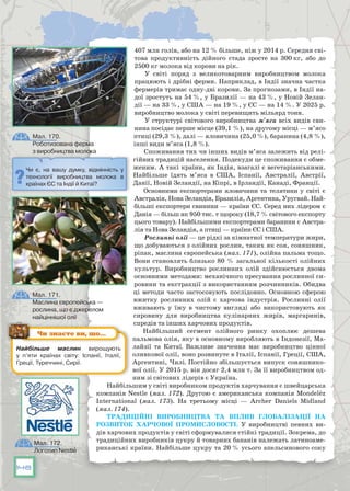 148
407 млн голів, або на 12 % більше, ніж у 2014 р. Середня сві-
това продуктивність дійного стада зросте на 300 кг, або до
2500 кг молока від корови на рік.
У світі поряд з великотоварним виробництвом молока
працюють і дрібні ферми. Наприклад, в Індії значна частка
фермерів тримає одну-дві корови. За прогнозами, в Індії на-
дої зростуть на 54 %, у Бразилії — на 43 %, у Новій Зелан-
дії — на 33 %, у США — на 19 %, у ЄС — на 14 %. У 2025 р.
виробництво молока у світі перевищить мільярд тонн.
У структурі світового виробництва м’яса всіх видів сви-
нина посідає перше місце (39,1 %), на другому місці — м’ясо
птиці (29,3 %), далі — яловичина (25,0 %), баранина (4,8 %),
інші види м’яса (1,8 %).
Споживання тих чи інших видів м’яса залежить від релі-
гійних традицій населення. Подекуди це споживання є обме-
женим. А такі країни, як Індія, взагалі є вегетаріанськими.
Найбільше їдять м’яса в США, Іспанії, Австралії, Австрії,
Данії, Новій Зеландії, на Кіпрі, в Ірландії, Канаді, Франції.
Основними експортерами яловичини та телятини у світі є
Австралія, Нова Зеландія, Бразилія, Аргентина, Уругвай. Най-
більші експортери свинини — країни ЄС. Серед них лідером є
Данія — більш як 950 тис. т щороку (18,7 % світового експорту
цього товару). Найбільшими експортерами баранини є Австра-
лія та Нова Зеландія, а птиці — країни ЄС і США.
Рослинні олії — це рідкі за кімнатної температури жири,
що добуваються з олійних рослин, таких як соя, соняшник,
ріпак, маслина європейська (мал. 171), олійна пальма тощо.
Вони становлять близько 80 % загальної кількості олійних
культур. Виробництво рослинних олій здійснюється двома
основними методами: механічного пресування рослинної си-
ровини та екстракції з використанням розчинників. Обидва
ці методи часто застосовують послідовно. Основною сферою
вжитку рослинних олій є харчова індустрія. Рослинні олії
вживають у їжу в чистому вигляді або використовують як
сировину для виробництва кулінарних жирів, маргаринів,
спредів та інших харчових продуктів.
Найбільший сегмент олійного ринку охоплює дешева
пальмова олія, яку в основному виробляють в Індонезії, Ма-
лайзії та Китаї. Важливе значення має виробництво цінної
оливкової олії, воно розвинуте в Італії, Іспанії, Греції, США,
Аргентині, Чилі. Постійно збільшується випуск соняшнико-
вої олії. У 2015 р. він досяг 2,4 млн т. За її виробництвом од-
ним зі світових лідерів є Україна.
Найбільшим у світі виробником продуктів харчування є швейцарська
компанія Nestle (мал. 172). Другою є американська компанія Mondelez
International (мал. 173). На  третьому місці — Archer Daniels Midland
(мал. 174).
Традиційні виробництва та вплив глобалізації на
розвиток харчової промисловості. У  виробництві певних ви-
дів харчових продуктів у світі сформувалися стійкі традиції. Зокрема, до
традиційних виробників цукру й товарних бананів належать латиноаме-
риканські країни. Найбільше цукру та 20 % усього апельсинового соку
Чи є, на вашу думку, відмінність у
технології виробництва молока в
країнах ЄС та Індії й Китаї?
Мал. 170.
Роботизована ферма
з виробництва молока
Мал. 171.
Маслина європейська —
рослина, що є джерелом
найціннішої олії
Найбільше маслин вирощують
у п’яти країнах світу: Іспанії, Італії,
Греції, Туреччині, Сирії.
Чи знаєте ви, що…
Мал. 172.
Логотип Nestle
 