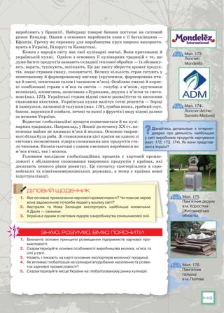149
виробляють у Бразилії. Найкращі товарні банани постачає на світовий
ринок Еквадор. Одним з основних виробників кави є її батьківщина —
Ефіопія. Гречку як сировину для виробництва круп широко використо-
вують в Україні, Білорусі та Казахстані.
Кожен з народів світу має свої кулінарні звичаї. Вони притаманні й
українській кухні. Однією з основних її кулінарних традицій є те, що
дуже багато продуктів зазнають складної теплової обробки — їх обсмажу-
ють, варять, тушкують, запікають. Це дає змогу зберегти аромат продук-
тів, надає стравам смаку, соковитості. Велику кількість страв готують у
шпигованому й фаршированому вигляді (крученики, фарширована пти-
ця й овочі, шпиговане салом і часником м’ясо). Особливо смачні й корис-
ні комбіновані страви з м’яса та овочів — голубці з м’ясом, крученики
волинські, яловичина, шпигована з буряками, деруни з м’ясом та смета-
ною (мал. 175). Українські страви відомі своєю розмаїтістю та високими
смаковими якостями. Українська кухня налічує сотні рецептів — борщі
й пампушки, паляниці й галушки (мал. 176), грибна юшка, грибний соус,
банош, вареники й ковбаси, печені та напої з фруктів і меду відомі далеко
за межами України.
Водночас глобалізаційні процеси позначаються й на кулі-
нарних традиціях. Наприклад, у Японії до початку ХХ ст. на-
селення майже не вживало м’яса й молока. Основою тварин-
ного білка була риба. Зі становленням цієї країни як одного зі
світових економічних лідерів споживання цих продуктів ста-
ло типовим. Японія сьогодні є одним з великих виробників як
м’яса птиці, так і молока.
Головним наслідком глобалізаційних процесів у харчовій промис-
ловості є збільшення споживання тваринних продуктів у країнах, які
досягають певного рівня розвитку. Це спочатку спостерігалося в євро-
пейських та північноамериканських державах, а тепер у країнах нової
індустріалізації.
ДІЛОВИЙ ЩОДЕННИК
1.	 Яке основне призначення харчової промисловості? Чи повною мірою
вона задовольняє потреби людей у всьому світі?
2.	 Австралія та Нова Зеландія експортують найбільше яловичини.
А Данія — свинини.
3.	 Україна є одним зі світових лідерів з виробництва соняшникової олії.
ЗНАЮ, РОЗУМІЮ, ВМІЮ ПОЯСНИТИ
1.	 Визначте основні принципи розміщення підприємств харчової про-
мисловості.
2.	 Схарактеризуйте основні особливості виробництва молока, м’яса та
олії у світі.
3.	 Назвіть і покажіть на карті основних експортерів молочної продукції.
4.	 Як впливає глобалізація на кулінарні вподобання населення та розви-
ток харчової промисловості?
5.	 Схарактеризуйте місце України на глобалізованому ринку кулінарії.
Мал. 173.
Логотип
Mondelez
Мал. 174.
Логотип Archer
Daniels Midland
Мал. 175.
Пам’ятник деруну
в м. Коростені
(Житомирська
область)
Мал. 176.
Пам’ятник
галушці
в м. Полтаві
Дізнайтесь детальніше з інтернет-
джерел про діяльність найбільших
у світі виробників продуктів харчування
(мал. 172, 173, 174). Як вони представ-
лені в Україні?
 