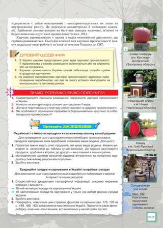 153
підприємств є добре оснащеними і конкурентоздатними не лише на
внутрішньому ринку. Це передусім кондитерські й пивоварні компа-
нії. Здійснено реконструкцію на багатьох заводах молочної, м’ясної та
борошномельно-круп’яної промисловості (мал. 181).
Харчова промисловість є одним з видів економічної діяльності, що
стрімко розвиваються. Сьогодні кожний вид харчової промисловості пла-
нує подальшу свою роботу у зв’язку зі вступом України до СОТ.
ДІЛОВИЙ ЩОДЕННИК
1.	 В Україні широко представлені різні види харчової промисловості.
Її підприємства у своєму розміщенні орієнтуються або на сировину,
або на споживача.
2.	 Харчова промисловість України цілком забезпечує потреби країни
в продуктах харчування.
3. На  окремих підприємствах харчової промисловості здійснено пере-
оснащення виробництва, що дає їм змогу успішно конкурувати на
внутрішньому та світовому ринках.
ЗНАЮ, РОЗУМІЮ, ВМІЮ ПОЯСНИТИ
1.	 Схарактеризуйте принципи розміщення підприємств харчової промисловості
в Україні.
2.	 Нанесіть на контурну карту основні центри різних її видів.
3.	 Зіставте територіальну структуру олійно-жирової та цукрової промисловості.
4.	 Які особливості розміщення підприємств борошномельно-круп’яної та хлібо-
пекарської промисловості?
Проведіть ДОСЛІДЖЕННЯ
Українські та імпортні продукти в споживчому кошику вашої родини
Для проведення цього дослідження вам необхідно проаналізувати,
продукти харчування яких виробників споживає ваша родина. Для цього:
1.	Протягом тижня ведіть опис продуктів, які купує ваша родина. Уважно ви-
вчайте їх, записуючи до таблиці (у дві колонки). До  першої занотовуйте
продукти, зроблені в Україні, до другої — виготовлені в інших країнах.
2.	 Математичним шляхом визначте відсоток вітчизняних та імпортних про-
дуктів у тижневому раціоні вашої родини.
3.	 Зробіть висновок.
Традиційні продукти харчування в Україні та країнах-сусідах
Для виконання цього дослідження вам знадобиться інформація з мережі
Інтернет та інших ресурсів.
1.	Скористайтеся джерелами географічної інформації, зокрема мережею
Інтернет, і визначте:
	10 найтиповіших продуктів харчування в Україні.
	10 найтиповіших продуктів харчування у трьох (на вибір) країнах-сусідах
України.
2.	 Зробіть висновок.
3.	 Поміркуйте, чому саме цим стравам, фруктам та овочам (мал. 175, 176 на
с. 149, 180, 182) встановлено пам’ятники в Україні. Підготуйте свою фото-
добірку «смачних» пам’ятників, встановлених у нашій країні та світі.
Мал. 182.
Пам’ятники
продуктам
харчування
у містах України
«Слава помідору»
в м. Кам’янці-
Дніпровській
(Запорізька область)
«Ніжинський огірок»
в м. Ніжині
(Чернігівська область)
Кавуну
в м. Голій Пристані
(Херсонська область)
Солодкоїжкам
у м. Сумах
а
б
в
г
 