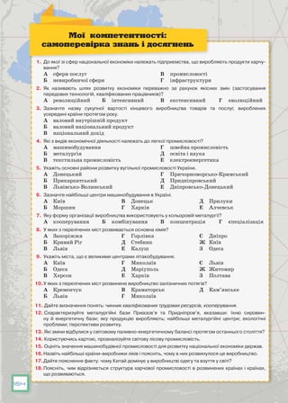 154
1.	 До якої зі сфер національної економіки належать підприємства, що виробляють продукти харчу-
вання?
А	 сфери послуг
Б	 невиробничої сфери
В	 промисловості
Г	 інфраструктури
2.	 Як називають шлях розвитку економіки переважно за рахунок якісних змін (застосування
передових технологій, кваліфікованих працівників)?
А	 революційний Б	 інтенсивний В	 екстенсивний Г	 еволюційний
3.	 Зазначте назву сукупної вартості кінцевого виробництва товарів та послуг, вироблених
усередині країни протягом року.
А	 валовий внутрішній продукт
Б	 валовий національний продукт
В	 національний дохід
4.	 Які з видів економічної діяльності належать до легкої промисловості?
А	 машинобудування
Б	 металургія
В	 текстильна промисловість
Г	 швейна промисловість
Д	 освіта і наука
Е	 електроенергетика
5.	 Укажіть основні райони розвитку вугільної промисловості України.
А	 Донецький
Б	 Прикарпатський
В	 Львівсько-Волинський
Г	 Причорноморсько-Кримський
Д	 Придніпровський
Е	 Дніпровсько-Донецький
6.	 Зазначте найбільші центри машинобудування в Україні.
А	 Київ
Б	 Моршин
В	 Донецьк
Г	 Харків
Д	 Прилуки
Е	 Алчевськ
7.	 Яку форму організації виробництва використовують у кольоровій металургії?
А	 кооперування Б	 комбінування В	 концентрація Г	 спеціалізація
8.	 У яких з перелічених міст розвивається основна хімія?
А	 Запоріжжя
Б	 Кривий Ріг
В	 Львів
Г	 Горлівка
Д	 Стебник
Е	 Калуш
Є	 Дніпро
Ж	 Київ
З	 Одеса
9.	 Укажіть міста, що є великими центрами літакобудування.
А	 Київ
Б	 Одеса
В	 Херсон
Г	 Миколаїв
Д	 Маріуполь
Е	 Харків
Є	 Львів
Ж	 Житомир
З	 Полтава
10.	У яких з перелічених міст розвинене виробництво залізничних потягів?
А	 Кременчук
Б	 Львів
В	 Краматорськ
Г	 Миколаїв
Д	 Кам’янське
11. Дайте визначення понять: чинник кваліфікованих трудових ресурсів, кооперування.
12. Схарактеризуйте металургійні бази Приазов’я та Придніпров’я, вказавши: їхню сировин-
ну й енергетичну бази; яку продукцію виробляють; найбільші металургійні центри; екологічні
проблеми; перспективи розвитку.
13. Які зміни відбулися у світовому паливно-енергетичному балансі протягом останнього століття?
14. Користуючись картою, проаналізуйте світову лісову промисловість.
15. Оцініть значення машинобудівної промисловості для розвитку національної економіки держав.
16.	Назвіть найбільші країни-виробники ліків і поясніть, чому в них розвинулося це виробництво.
17.	Дайте пояснення факту: чому Китай домінує у виробництві одягу та взуття у світі?
18.	Поясніть, чим відрізняється структура харчової промисловості в розвинених країнах і країнах,
що розвиваються.
Мої компетентності:
самоперевірка знань і досягнень
 