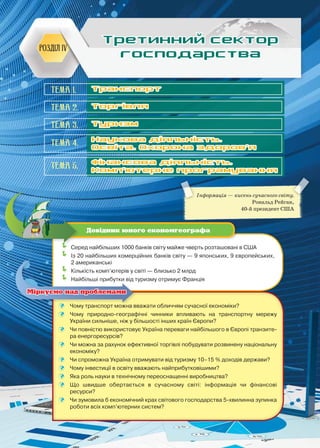 155
Інформація — кисень сучасного світу.
Рональд Рейган,
40-й президент США
Розділ IV
Третинний сектор
господарства
	Серед найбільших 1000 банків світу майже чверть розташовані в США
	Із 20 найбільших комерційних банків світу — 9 японських, 9 європейських,
2 американські
	Кількість комп’ютерів у світі — близько 2 млрд
	Найбільші прибутки від туризму отримує Франція
Довідник юного економгеографа
	 Чому транспорт можна вважати обличчям сучасної економіки?
	 Чому природно-географічні чинники впливають на транспортну мережу
України сильніше, ніж у більшості інших країн Європи?
	 Чи повністю використовує Україна переваги найбільшого в Європі транзите-
ра енергоресурсів?
	 Чи можна за рахунок ефективної торгівлі побудувати розвинену національну
економіку?
	 Чи спроможна Україна отримувати від туризму 10–15 % доходів держави?
	 Чому інвестиції в освіту вважають найприбутковішими?
	 Яка роль науки в технічному переоснащенні виробництва?
	 Що швидше обертається в сучасному світі: інформація чи фінансові
ресурси?
	 Чи зумовила б економічний крах світового господарства 5-хвилинна зупинка
роботи всіх комп’ютерних систем?
Міркуємо над проблемами
Тема 1.
Тема 2.
Тема 3.
Тема 4.
Тема 5.
Транспорт
Торгівля
Туризм
Наукова діяльність.
Освіта. Охорона здоров’я
Фінансова діяльність.
Комп’ютерне програмування
 