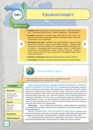 156
Транспорт світу
	 Який вид транспорту, на вашу думку, найефективніший?
	 Яким ви користуєтеся найчастіше? Чому?
Роль транспорту в національній економіці та форму-
ванні світового господарства. З розвитком цивілізації помітно
зростає значення транспорту. На перевезення сировини, деталей, готової
продукції витрачається певна кількість праці. Унаслідок цього зростає
вартість продукції. Транспорт має вирішальне значення для розвитку як
національної економіки, так і світової торгівлі. Тому найдоцільніше роз-
міщувати виробничі об’єкти там, де транспортні витрати найменші — у
транспортних вузлах, де перетинаються транспортні магістралі різних
видів. У транспортному вузлі сходяться або розгалужуються не менш як
три лінії магістрального транспорту.
Транспорт — вид економічної діяльності, який забезпечує виробничі
та невиробничі потреби національної економіки й населення країни в усіх
видах перевезень.
Види транспорту, їхні переваги й недоліки. Існують такі
основні різновиди транспорту: наземний, водний і повітряний. До наземного
належать залізничний, автомобільний, гужовий транспорт (мал. 183).
За призначенням розрізняють транспорт загального користування,
внутрішньовиробничий, спеціальний та особистого користування.
§37
	 називати види транспорту, істотні ознаки понять «транспортний ву-
зол», «транспортна магістраль», «обсяг перевезень», «вантажообіг»;
	 розуміти особливості кожного виду транспорту та його роль у пе-
ревезенні вантажів і пасажирів в Україні, переважну роль транспор-
ту в експорті послуг Україною;
	 показувати на карті: найбільші за вантажообігом морські порти
Східної Азії, Європи; морські судноплавні канали — Панамський,
Суецький, Кільський; найбільші за пасажирообігом аеропорти сві-
ту; країни з надшвидкісними залізницями; країни з найбільшою
протяжністю автомобільних шляхів; основні залізниці, автомагі-
стралі, морські й річкові порти, аеропорти, міжнародні транспортні
коридори в Україні;
	 наводити приклади найбільших транспортних вузлів в Україні;
	 пояснювати транзитне значення транспортних магістралей в Україні.
Мої орієнтири:
ТранспортТранспортТема 1
 