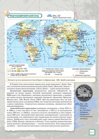157
В Україні існує розгалужена мережа всіх видів транспорту. Львів і Хар-
ків є залізнично-автошляховими вузлами, Київ, Одеса, Миколаїв, Херсон —
залізничо-водно-автошляховими, а Ялта, Канів — водно-автошляховими.
Залізничний транспорт відзначається низькою собівартістю пе-
ревезень на великі віддалі. Світовий вантажообіг залізниць перевищує
8000 млрд т/км. Провідним є значення залізничного транспорту у країнах,
які мають велику протяжність території: Австралія, Аргентина, Бразилія,
Канада (мал. 184), Китай, Росія, США. Цей вид транспорту весь час віді-
гравав вагому роль в економіці США, але тепер він поступово витісняється
з ринку перевезень. Скорочується довжина залізниць, зменшується обсяг
вантажоперевезень.
Автомобільний транспорт розвивався починаючи з кінця ХІХ ст.
У 1900 р. у світі вже було 11 тис. автомобілів, у 1957 р. їх налічувалося
понад 100 млн, а в 2010 р. загальна кількість автомобілів у світі переви-
щила 600 млн. Автомобільний транспорт маневреніший і гнучкіший за
залізничний, але здійснювати такі перевезення на великі відстані надто
дорого. Найбільшу сітку автомобільних доріг мають країни Західної Єв-
ропи, США, Канада, Австралія та Японія. У цих країнах наявна важлива
умова розвитку автотранспорту — сучасні автошляхи. Там споруджують
автобани — багатосмугові магістралі з високою пропускною здатністю.
Мал. 183.
Карта «Транспорт світу»
Картографічний навігатор
Зіставте густоту залізничної сітки в Європі та Африці (мал. 183). Зробіть висновок.
Мал. 184.
Ювілейна
монета
до 100-річчя
побудови
Канадської
тихоокеанської
залізниці
 