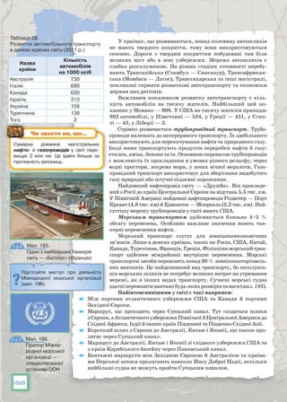 158
У країнах, що розвиваються, понад половину автошляхів
не мають твердого покриття, тому вони використовуються
сезонно. Дороги з твердим покриттям побудовані там біля
великих міст або в зоні узбережжя. Мережа автошляхів є
слабко розгалуженою. На різних стадіях готовності перебу-
вають Трансазійська (Стамбул — Сингапур), Трансафрикан-
ська (Момбаса — Лaгoc), Транссахарська та інші магістралі,
покликані сприяти розвиткові автотранспорту та економіки
держав цих регіонів.
Важливим показником розвитку автотранспорту є кіль-
кість автомобілів на тисячу жителів. Найбільший цей по-
казник у Монако — 908. У США на тисячу жителів припадає
802 автомобілі, у Німеччині — 534, у Греції — 451, у Єгип-
ті — 43, у Ліберії — 3.
Стрімко розвивається трубопровідний транспорт. Трубо-
проводи належать до неперервного транспорту. Їх здебільшого
використовують для перекачування нафти та природного газу.
Іноді ними транспортують продукти переробки нафти й газу:
етилен, аміак, бензин та ін. Основною перевагою трубопроводів
є можливість їх прокладання в умовах різного рельєфу, через
водні простори, зокрема моря, у зонах вічної мерзлоти. Газо­
провідний транспорт використовує для зберігання видобутого
газу при­родні або штучні підземні порожнини.
Найдовший нафтопровід світу — «Дружба». Він прокладе-
ний з Росії до країн Центральної Європи на відстань 5,5 тис. км.
У Північ­ній Америці найдовші нафтопроводи Редвотер — Порт
Кредит (4,8 тис. км) й Едмонтон — Монреаль (3,2 тис. км). Най-
густішу мережу трубопроводів у світі мають США.
Морським транспортом здійснюється близько 4–5 %
обсягу перевезень. Особливо важливе значення мають тан-
керні перевезення нафти.
Морський транспорт слугує для зовнішньоекономічних
зв’язків. Лише в деяких країнах, таких як Росія, США, Китай,
Канада,Туреччина,Франція,Греція,Філіппіниморськийтран-
спорт здійснює міжрайонні внутрішні перевезення. Морські
транспортні засоби перевозять понад 80 % зовнішньоторговель-
них вантажів. Це найдешевший вид транспорту, бо експлуата-
ція морських шляхів не потребує великих витрат на утримання
мережі, як в інших видах транспорту. Сучасні морські судна
здатніперевозитивантажібудь-якихрозмірівтаваги(мал. 185).
Найінтенсивнішими у світі є такі напрямки:
	 Між портами атлантичного узбережжя США та Канади й портами
Західної Європи.
	 Маршрут, що проходить через Суецький канал. Тут сходяться шляхи
зЄвропи,зАтлантичногоузбережжяПівнічноїйЦентральноїАмерикидо
Східної Африки, Індії й інших країн Південної та Південно-Східної Азії.
	 Короткий шлях з Європи до Австралії, Китаю і Японії, що також про-
лягає через Суецький канал.
	 Маршрут до Австралії, Китаю і Японії зі східного узбережжя США та
з країн Карибського басейну через Панамський канал.
	 Вантажні маршрути між Західною Європою й Австралією та країна-
ми Перської затоки пролягають навколо Мису Доброї Надії, оскільки
найбільші судна не можуть пройти Суецьким каналом.
Назва
країни
Кількість
автомобілів
на 1000 осіб
Австралія 730
Італія 690
Канада 620
Ізраїль 313
Україна 158
Туреччина 138
Того 2
Таблиця 28.
Розвиток автомобільного транспорту
в деяких країнах світу (2011 р.)
Сумарна довжина магістральних
нафто- й газопроводів у світі пере­
вищує 2 млн км. Це вдвічі більше за
протяжність заліз­ниць.
Чи знаєте ви, що…
Підготуйте виступ про діяльність
Міжнародної морської організації
(мал. 186).
Мал. 185.
Один з найбільших танкерів
світу — «Батіліус» (Франція)
Мал. 186.
Прапор Міжна-
родної морської
організації —
спеціалізованої
установи ООН
 