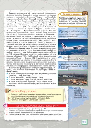 159
Річковий транспорт світу представлений розгалуженою
річковою мережею. Сукупність таких транспортних шляхів
утворюють основні річки й канали. У Європі — це Сена, Рейн
із притоками, Ельба, Одра, Вісла, Дунай, Дніпро, Волга, Дон
та ін. В Азії — Ганг, Інд, Іраваді, Янцзи, Об з Іртишем, Єнісей з
Ангарою, Лена, Амур, Великий канал (Китай) та ін. У Північ-
ній Америці — Міссісіпі з притоками, Св. Лаврентія, Маккен-
зі, Береговий канал (США), Великі Озера та ін. У Латинській
Америці — Амазонка й Парана. В  Африці — Конго, Нігер,
Ніл. В  Австралії — Муррей із притокою Дарлінг. Загальна
протяжність судноплавних річок і каналів світу становить
550 тис. км, з яких майже половина припадає на Росію та Ки-
тай (понад 100 тис. км кожна), США (понад 40 тис. км) і Бра-
зилію (30 тис. км). За загальним вантажообігом внутрішніх
водних шляхів перше місце посідають США, друге — Китай,
третє — Росія, далі йдуть Німеччина, Канада та Нідерланди.
Річковий транспорт обслуговує переважно внутрішні потреби
окремих держав, але іноді здійснює міжнародні перевезення.
Повітряний транспорт більшою мірою сконцентрова-
ний у розвинених країнах, хоча його осередки є й у найвідда-
леніших куточках світу. Авіаперевезення здійснюють більш
як 160 держав. Загальна кількість пасажирських літаків
становить близько 7300. Найбільший обсяг авіаперевезень
припадає на Європу — близько 40,2 %. Авіаперельоти в осно-
вному здійснюються з метою перевезення пасажирів. Проте
важливе значення має й перевезення термінових вантажів.
Частка повітряного транспорту у світовому вантажообігу
всіх видів транспорту дуже мала і становить менше відсотка. 
Повітряний транспорт має складну інфраструктуру. Зо-
крема, його розвиток неможливий без аеропортів. Найбіль-
шими з них є:
	 1 місце: Міжнародний аеропорт імені Гартсфілда-Джексона
(Атланта, США) (мал. 188);
	 2 місце: Аеропорт О’Хара (Чикаго, США);
	 3 місце: Аеропорт Гітроу (Лондон, Велика Британія);
	 4 місце: Міжнародний аеропорт Ханеда (Токіо, Японія).
Кожний із цих аеропортів щороку обслуговує понад 70 млн
пасажирів.
ДІЛОВИЙ ЩОДЕННИК
1.	 Транспорт забезпечує виробничі й невиробничі потреби національ-
ної економіки та населення країни в усіх видах перевезень.
2.	 Найгустішу мережу трубопроводів у світі мають США.
3.	 Найбільше авіаперевезень здійснюють у Європі.
ЗНАЮ, РОЗУМІЮ, ВМІЮ ПОЯСНИТИ
1.	 Схарактеризуйте схему «Види транспорту» (с. 156).
2.	 Зіставте роль і значення автомобільного та залізничного видів транспорту.
3.	 Назвіть основні напрямки морських перевезень.
4.	 Позначте на контурній карті найбільші аеропорти та трубопроводи світу.
Дізнайтеся, до яких країн здій-
снює польоти компанія Air France
(мал. 187).
Мал. 187.
Літак авіакомпанії Air France
Мал. 188.
Міжнародний
аеропорт імені
Гартсфілда-
Джексона (США) —
найбільший у світі
Найбільшим круїзним судном світу
є «Спокуса морів» (362 м). Воно збу-
доване 2007 р. у Фінляндії, але нале-
жить Американському пароплавству.
Чи знаєте ви, що…
Пригадайте найбільші річки світу.
Поміркуйте, як вони впливають на
розвиток водного транспорту в країнах,
територією яких протікають.
 