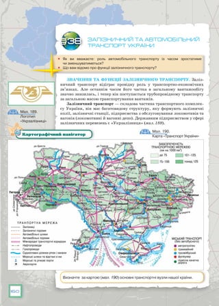 160
Залізничний та автомобільний
транспорт України
	 Як ви вважаєте: роль автомобільного транспорту із часом зростатиме
чи зменшуватиметься?
	 Що вам відомо про функції залізничного транспорту?
Значення та функції залізничного транспорту. Заліз-
ничний транспорт відіграє провідну роль у транспортно-економічних
зв’язках. Але останнім часом його частка в загальному вантажообігу
значно знизилась, і тепер він поступається трубопровідному транспорту
за загальною масою транспортування вантажів.
Залізничний транспорт — складова частина транспортного комплек-
су України, він має багатовидову структуру, яку формують залізничні
колії, залізничні станції, підприємства з обслуговування локомотивів та
вагонів (локомотивні й вагонні депо). Державним підприємством у сфері
залізничних перевезень є «Укрзалізниця» (мал. 189).
§38
Мал. 190.
Карта «Транспорт України»Картографічний навігатор
Визначте за картою (мал. 190) основні транспортні вузли нашої країни.
Мал. 189.
Логотип
«Укрзалізниці»
 
