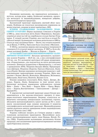 161
Основними вантажами, що перевозяться залізницею, є
вугілля, залізна руда, нафта, будівельні матеріали, продук-
ція металургії та машинобудування, мінеральні добрива,
сільськогосподарська продукція.
Залізничний транспорт перевозить значний обсяг паса-
жирів. Особливо це стосується пасажирських перевезень на
великі відстані, зокрема за межі країни (мал. 190).
Історія становлення залізничного тран-
спорту в Україні. Перша залізниця з’явилася в Україні
в 1861 р., вона сполучала міста Львів і Перемишль. Західно-
українські землі на той час перебували в складі Австро-Угор-
щини. У східній частині України, яка тоді була в складі Ро-
сійської імперії, будівництво залізниць розпочалося в 1865 р.
Стала до ладу залізниця Одеса — Балта, яку згодом подовжи-
ли до Києва. У 1870 р. Одеса вже була сполучена з Москвою.
У 1913 р. залізнична мережа вже нагадувала теперішню й
становила 3/4 сучасної мережі залізниць. У 1937 р. були збу-
довані залізниці Донбас — Москва та Херсон — Харків.
Сучасний стан і перспективи розвитку заліз-
ничного транспорту. Загальна протяжність залізнич-
них шляхів України — 22,8 тис. км, з них електрифіковано
8,3 тис. км. Усі залізничні магістралі об’єднані департамен-
том «Укрзалізниця», він поділяється на шість регіональних
залізниць: Донецька (управління в Краматорську, у зв’язку
з проведенням АТО), Південно-Західна (Київ), Придніпров-
ська (Дніпро), Південна (Харків), Одеська (Одеська), Львів-
ська (Львів). Центри керування залізницями водночас є най-
важливішими транспортними вузлами України. Крім них,
такими є Лозова, Фастів, Ясинувата, Жмеринка, Волноваха,
Дебальцеве, Знам’янка, Козятин, Бахмач та ін.
Основні напрямки сполучають Київ, Одесу, Дніпро, До-
нецьк, Харків, Львів, Запоріжжя та інші великі міста.
Інтен­сивні залізничні перевезення здійснюються лініями
Київ — Львів — Чоп, Київ — Харків, Київ — Одеса, Маріу-
поль — Харків, Костянтинівка — Синельникове — Дніпро —
Кривий Ріг.
У перспективі залізничний транспорт дедалі більше роз-
виватиметься в бік науково-технічного прогресу й інже-
нерно-технічного переоснащення. Зокрема, планується за-
безпечити електронну централізацію залізничних стрілок,
збільшити вантажопідйомність одного вагона до 85 т, попо-
внити локомотивний парк новими машинами й повністю
електрифікувати залізничний транспорт. Машинобудування
країни розпочало випуск принципово нових надшвидкісних
потягів «Тарпан» (мал. 192).
Україна стабільно входить до п’ятірки держав з найпо-
тужнішим залізничним транспортом. Масштабніші заліз-
ничні вантажоперевезення мають лише Канада, Китай, Ро-
сія, США. Українськими залізницями доставляють більше
продукції, ніж залізничним транспортом переважної частини
країн Євросоюзу сукупно.
Використовуючи шкільний атлас, дай-
те відповідь на запитання: чому перші
українські залізниці закінчувались у
портових містах? А саме: Балта — Оде-
са, Знам’янка — Миколаїв, Ромни —
Лібава, Ковель — Брест — Кенігсберг
(тепер Калінінград). Які чинники визна-
чили цю закономірність?
ЕКОНОМвсесвіт
Висловте власне враження про
використання надшвидкісних
транспортних засобів (мал. 192).
Підготуйте розповідь про історію
прокладання залізничних шляхів у
вашій області.
Мал. 192.
ЕКр1 «Тарпан» — надшвидкісний
двосистемний електропоїзд,
створений на Крюківському ваго-
нобудівному заводі 
(м. Кременчук, 
Полтавська область)
у 2011–2012 рр.
Мал. 191.
Залізничний вокзал у м. Ковелі
(Волинська область)
 
