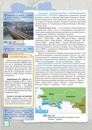 162
Загальна характеристика автомобільного
транспорту України. Здебільшого рівнинний рельєф
України є одним із чинників ефективного розвитку автомо-
більного транспорту. Ним перевозять вантажі та пасажирів
на короткі й середні відстані. Україна сполучена якісними
автошляхами із суміжними регіонами Білорусі, Молдови,
Польщі, Росії.
Автомобільний шлях — це належним чином обладнана
автомобільна дорога, яка за господарською важливістю й
технічними характеристиками належить до категорії загаль-
нодержавного, обласного, місцевого значення.
Найважливішими для економіки України автошляхами
є: Одеса — Київ, Київ — Брест (Білорусь), Київ — Варшава
(Польща), Львів — Київ, Дніпро — Запоріжжя, Дніпро — Ні-
кополь, Київ — Дніпро, Київ — Харків, Кропивницький —
Кишинів (Молдова). Про автомобільне сполучення України з
країнами Євросоюзу свідчить той факт, що у Львівській об-
ласті в 1998 р. споруджено найбільший у Європі автомобіль-
ний перехід — Краковець.
Мережа автошляхів в Україні доволі розгалужена, їхня
загальна протяжність становить близько 170 тис. км, а гус-
тота автошляхів із твердим покриттям — 270 км на 1000 км2
території. Середня відстань перевезень автотранспортом ста-
новить: для пасажирів — 11 км, для вантажів — 19 км.
Перспективи розвитку автомобільного тран-
спорту в Україні. Територія України має велике транзит-
не значення, тобто нею можна провезти значну кількість ван-
тажівіпасажирів.Коефіцієнттранзитності(розвиненістьусіх
транспортних зв’язків і відповідної їм інфраструктури) нашої
країни становить 3,75 (для зіставлення: Польщі — 2,92). За
домовленістю між європейськими країнами на континенті
формується дев’ять дорожно-транспортних коридорів. Тери-
торією України проходить третина з них: Берлін — Краків —
Львів — Київ, Одеса — Київ — Москва — Санкт-Петербург —
Гельсінкі, Трієст — Будапешт — Чоп — Львів.
Підготуйте виступ про мости,
збудовані у вашій місцевості.
Як, на вашу думку, зміниться тран-
спортне положення України за
умови збільшення інтенсивності вико-
ристання автошляху Лісабон — Шанхай
(мал. 194)?
Мал. 193.
Міст імені Патона (Київ)
Мал. 194.
Українська гілка «Нового шовкового шляху»
Лісабон — Шанхай
Важливу роль для автомобільного
транспорту відіграють мости. Окре-
мі з них є своєрідним інженерним
дивом. Це стосується більшості київ-
ських мостів: міст Патона (мал. 193),
міст Метро, Московський міст, Пів-
денний міст. Своєрідними є й мости
інших міст: Черкас, Дніпра, Запоріж-
жя, Херсона.
  
Найдавніший міст України збу-
дований генуезцями в XIII ст., розта-
шований у м. Феодосії. Він функціонує
донині. Довжина його — 10 м. Дещо
«молодшим» від нього є «Турецький
міст» над річкою Смотрич біля форте-
ці в Кам’янці-Подільському, його було
споруджено в XVI ст.
  
Кількість легкових автомобілів
в Україні перевищила 5 млн. Най-
більше їх у міських агломераціях До-
нецької, Дніпропетровської, Харків-
ської областей, безперечно, у Києві.
Чи знаєте ви, що…
УКРАЇНА КАЗАХСТАН
РОСІЯ
КИТАЙ
Чорне море ГРУЗІЯ
Чорноморськ
Алят
Актау
Батумі
АЗЕРБАЙДЖАН
Поміркуйте, як рельєф і природні
умови впливають на розвиток авто-
мобільного транспорту.
 
