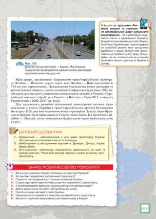 163
Крім цього, заплановано будівництво транс’євразійської магістра-
лі Лісабон — Шанхай, перша черга якої Лісабон — Київ протяжністю
735 км уже спроектована. Пожвавлення будівництва нових автодоріг та
реконструкція старих є одним з елементів інфраструктури (мал. 195), не-
обхідних для якісного проведення міжнародних заходів в Україні: Євро-
пейської першості з футболу в Україні та Польщі — Євро-2012, конкурсу
Євробачення у 2005, 2017 рр. тощо.
Для подальшого розвитку вітчизняної транспортної системи дуже
важливою є участь України в транс’євразійському проекті будівництва
магістралі Е40, яку вже подовжено всією територією Польщі через Вроц-
лав та Краків і буде прокладено в Україні через Львів. Ця магістраль Лі-
сабон — Шанхай, після завершення будівництва стане найпотужнішою
у світі.
ДІЛОВИЙ ЩОДЕННИК
1.	 Залізничний — найголовніший з усіх видів транспорту України.
«Укрзалізниця» поділяється на шість залізниць.
2.	 Найбільшими транспортними вузлами є Донецьк, Дніпро, Харків,
Одеса, Львів.
3.	 Автотранспорт забезпечує перевезення здебільшого на малі та
середні відстані. Рівнинний рельєф України сприяє розвитку авто-
транспорту.
ЗНАЮ, РОЗУМІЮ, ВМІЮ ПОЯСНИТИ
1.	 Де й коли з’явилася перша залізниця на території України?
2.	 Які вантажі перевозить залізничний транспорт?
3.	 Позначте на контурній карті основні залізниці України.
4.	 Схарактеризуйте перспективи розвитку залізничного транспорту.
5.	 З якими сусідніми країнами Україна сполучена автошляхами?
6.	 Дайте визначення поняття «автомобільний шлях».
7.	 Назвіть основні автомагістралі України.
8.	 Проаналізуйте переваги й недоліки автомобільного транспорту.
9.	 Визначте перспективи розвитку автотранспорту в Україні.
Мал. 195.
Ділянки автошляху Київ — Харків. Між Києвом
та аеропортом Бориспіль цей автошлях відповідає
європейським стандартам
В Україні діє програма «Роз­
виток мережі та утриман­
ня автомобільних доріг загального
користування». На її реалізацію виді-
ляють кошти з державного бюджету.
Дізнайтеся на офіційному сайті Верхо-
вної Ради, будівництво, реконструкцію
чи поточний ремонт яких автошляхів
здійснено у вашій області або запла-
новано це зробити цього року. Помір-
куйте, як це позначиться на розвитку
економіки вашого регіону й України в
цілому.
 