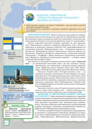 164
Водний, повітряний
і трубопровідний транспорт.
зв’язок в Україні
	 Який транспорт належить до водного? Поміркуйте, чому для України важливі
морський і річковий його види.
	 Які характеристики повітряного транспорту докорінно відрізняють його від
інших видів?
Морський транспорт. Чорне та Азовське моря майже не замерза-
ють (лише невеликі їхні ділянки на короткий час вкриваються кригою).
Це позитивно пливає на розвиток морського транспорту, який дуже пер-
спективний для України. Сьогодні він забезпечує лише 4 % вантажообігу.
Раніше морський транспорт України поділявся на три пароплав-
ства: Чорноморське, Азовське, Українсько-Дунайське. Але у зв’язку з
переходом до ринкових відносин відбулося їхнє перепрофілювання на
судноплавні компанії. Найвідомішими з них — Українське морське па-
роплавство, Чорноморське морське пароплавство, Азовське морське па-
роплавство, Українське Дунайське пароплавство, судноплавні компанії
«Укртанкер», «Укрферрі». Центр Азовського пароплавства розташова-
ний у Маріуполі, Дунайської судноплавної компанії — в Ізмаїлі, решта
компаній зареєстровані в Одесі.
Для морського транспорту особливе значення мають порти. Морський
порт — це приморський населений пункт, що має комплекс споруд,
призначених для вантаження і розвантажування морських
суден. Найбільші порти України: Одеса (мал. 197), Чорно-
морськ, Южний, Білгород-Дністровський, Миколаїв, Ізмаїл.
Загалом в Україні діють 18 портів (частина з них — на
території незаконно анексованого Росією Криму), їм підпо-
рядковуються 175 перезавантажувальних комплексів і вісім
судноремонтних заводів. Навіть невеликі порти, такі як Ска-
довськ або Усть-Дунайськ, відіграють певну роль у структурі
морського транспорту. Між Чорноморськом і Варною, Оде-
сою й Хайфою (Ізраїль) та іншими портами діють міжнародні
морські переправи.
Загальна кількість суден в Україні останнім часом скоро-
чується. Адже їхній середній «вік» — близько 20 років. Сьо-
годні кількість суден у робочому стані не перевищує 200.
Проблеми та перспективи розвитку морсько-
го транспорту. Зміна економічних пріоритетів у зовнішній
торгівлі призводить до перерозподілу вантажопотоків. Виникає
потребавперевезенніморськимтранспортомУкраїниновихдля
нього вантажів: скрапленого газу, манганової руди, цементу,
мазуту. Для цього необхідно оновлювати флот спеціалізованими
суднами: танкерами, газовозами, суховантажами. Україна по-
требує близько 150 вантажних транспортних суден.
У зв’язку з потребою України в енергоносіях упроваджують-
ся програми зі спорудження спеціальних терміналів та еколо-
гічно чистих нафтоприймальних комплексів у Одеському, Юж-
ному, Чорноморському, Миколаївському, Маріупольському,
§39
Поміркуйте, чому Одеський порт
(мал. 197) називають «морськими
воротами України».
Мал. 197.
Пасажирський термінал
Одеського морського порту
Морським транспортом
України щороку експортують до
країн Європи 9 млн т вантажів, Азії й
Океанії — 14 млн т, Америки 2 млн т,
Африки — 1,5 млн т.
Україна і світ
Мал. 196.
Військово-
морський прапор
України
 
