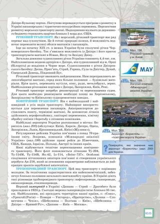 165
Дніпро-Бузькому портах. Поступово впроваджується програма з розвитку в
Україні пасажирських і туристично-екскурсійних перевезень. Перспективи
розвитку морського транспорту значні. Надходження від нього до державно-
го бюджету становлять щорічно близько 1 млрд дол. США.
Річковий транспорт. Як і морський, річковий транспорт має ряд
переваг над сухопутним. Це й готові природні шляхи, й можливість вод-
ночас перевозити великі обсяги вантажів і пасажирів.
Іще на початку ХІХ ст. в межах України були сполучені річки Чор-
номорського басейну. Так з’явилася можливість із Дніпра і його приток
транспортувати вантажі в Німан, Віслу та Західну Двіну.
Загальна довжина судноплавних річок України становить 4,4 тис. км.
Найголовнішою водною артерією є Дніпро, він судноплавний від м. Орші
(Білорусь) до впадіння в Чорне море. Судноплавними є річки Дніпров-
ського басейну: Десна, Прип’ять, Стрий, Горинь, Сула та Дністер, Дунай,
Сіверський Донець, Південний Буг.
Річковий транспорт вважають найдешевшим. Ним переправляють ве-
ликогабаритні вантажі, серед яких більше половини — будівельні мате-
ріали. Крім цього, перевозять вугілля, кокс, руди, металобрухт, зерно.
Найбільшими річковими портами є Дніпро, Запоріжжя, Київ, Рені.
Річковий транспорт потребує реконструкції та переоснащення суден.
Для цього необхідно реанімувати необхідні площі на Херсонському,
Запорізькому та Київському судноремонтних заводах.
Повітряний транспорт. Він є наймолодший і най-
швидший з усіх видів транспорту. Найширше використо-
вується для перевезення пасажирів. Авіатранспортом до-
ставляють пошту, термінові вантажі. За допомогою літаків
здійснюють аерофотозйомку, санітарні перевезення, хімічну
обробку посівів і боротьбу з лісовими пожежами.
Найбільші аеропорти України розташовані в містах: Бо-
риспіль (мал. 200) (обслуговує Київ), Харків, Дніпро, Одеса,
Запоріжжя, Львів, Кропивницький, Київ («Жуляни»).
Регулярними рейсами Україна пов’язана з понад 70 кра-
їнами світу. Зокрема, компанія «Міжнародні авіалінії
України» (мал. 199) здійснює прямі рейси до Німеччини,
США, Канади, Ізраїлю, Польщі, Австрії та інших країн.
Нині відбувається технічне переоснащення повітряно-
го транспорту. Його флот поновлюється літаками Ту-204,
Ту-154М, Ту-154В, Як-42, Іл-114, «Боїнг-737». Особливі
сподівання віт­чизняних авіаторів пов’язані зі створенням українського
аеробуса Ан-218, який за основними параметрами наближається до най-
кращих зразків зарубіжної авіатехніки.
Трубопровідний транспорт. Цей вид транспорту є порівняно
молодим. За технічними характеристики він найекономічніший, забез-
печує близько половини загального вантажообігу країни. В Україні діють
такі різновиди трубопровідного транспорту: нафтопроводи, газопроводи,
аміакопроводи, етиленопроводи.
Перший газопровід в Україні «Дашава — Стрий — Дрогобич» було
прокладено в 1924 р. Сьогодні мережа газопроводів сягає близько 35 тис.
км. Найбільшими, які проходять територією нашої країни, є: «Союз»,
«Уренгой (Росія) — Помари — Ужгород», «Братерство», «Долина — Сло-
ваччина — Чехія», «Шебелинка — Полтава — Київ», «Шебелинка —
Дніпро — Кривий Ріг», «Дашава — Київ — Москва».
Поміркуйте, яке значення має
аеропорт «Бориспіль» (мал. 200)
для України.
Мал. 200.
Аеропорт «Бориспіль» —
«повітряні ворота України»
Мал. 198.
Річковий трамвай
у м. Києві
Мал. 199.
Логотип компанії
«Міжнародні
авіалінії України»
 