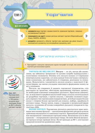 168
Торгівля в Україні та світі
	 Пригадайте з минулих навчальних курсів географії та історії, яке значення має
торгівля для економіки країни.
Торгівля як вид послуг. Послуга — це дія, вигода або задово-
лення, що забезпечує матеріальні чи духовні потреби індивідуальних і
колективних споживачів. Основна суть послуги полягає в її переважно
нематеріальному характері, хоч вона завжди тісно пов’язана з матеріаль­
ними елементами, які забезпечують її створення, реалізацію та спожи-
вання. Невідчутність і непомітність послуги полягає у відсутності її фі-
зичної форми, що значно ускладнює можливість формування попиту на
неї у споживача
Послуги, що створюють й надають торговельні підприємства, слід
розглядати як органічне, обов’язкове продовження торгового процесу,
як необхідний компонент комерційної діяльності. Практикою доведено,
що, за можливості придбати аналогічний товар у кількох постачальників
як роздрібних торговців, і гуртові покупці, і звичайні споживачі відда-
дуть перевагу тим торговельним підприємствам, де їм буде надано більше
послуг і створено більше зручностей для пошуку, відбору, придбання й
доставки товару. Таким чином, поряд з товарами в матеріальній формі
послуги є основними об’єктами комерційної діяльності підприємств тор-
гівлі (мал. 208).
Форми торгівлі. Торговельна діяльність реалізується через вико-
нання нею основної функції — накопичення фінансових ресурсів шляхом
здійснення внутрішньої та зовнішньої торгівлі. Принципової відмінності
між внутрішньою і зовнішньою торгівлею немає. Економічна суть їх обох
однакова — посередництво в реалізації товару. За своїм обсягом внутріш-
ня торгівля посідає провідне місце. На неї припадає до 80 % усієї валової
продукції економічно розвинених країн.
§40
	 називати види торгівлі, ознаки поняття «зовнішня торгівля», показни-
ки зовнішньої торгівлі;
	 показувати на карті головні регіони світової торгівлі (Європейський
Союз, НАФТА, АСЕАН);
	 розуміти залежність обсягів торгівлі між країнами від рівня їхнього
економічного розвитку та інтеграційних процесів у світі.
Мої орієнтири:
ТоргівляТоргівляТема 2
Мал. 207.
Логотип СОТ,
членами якої
є 164 країни,
на долю яких
припадає більш
як 96 % обсягів
світової торгівлі
 