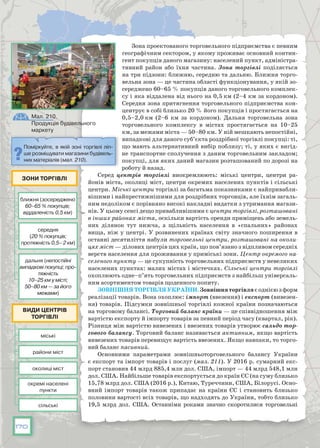 170
Зона проектованого торговельного підприємства є певним
географічним сектором, у якому проживає основний контин-
гент покупців даного магазину: населений пункт, адміністра-
тивний район або їхня частина. Зона торгівлі поділяється
на три підзони: ближню, середню та дальню. Ближня торго-
вельна зона — це частина області функціонування, у якій зо-
середжено 60–65 % покупців даного торговельного комплек-
су і яка віддалена від нього на 0,5 км (2–4 км за кордоном).
Середня зона притягнення торговельного підприємства кон-
центрує в собі близько 20 % його покупців і простягається на
0,5–2,0 км (2–6 км за кордоном). Дальня торговельна зона
торговельного комплексу в містах простягається на 10–25
км, за межами міста — 50–80 км. У ній мешкають непостійні,
випадкові для даного суб’єкта роздрібної торгівлі покупці: ті,
що мають альтернативний вибір поблизу; ті, у яких є вигід-
не транспортне сполучення з даним торговельним закладом;
покупці, для яких даний магазин розташований по дорозі на
роботу й назад.
Серед центрів торгівлі виокремлюють: міські центри, центри ра-
йонів міста, околиці міст, центри окремих населених пунктів і сільські
центри. Міські центри торгівлі за багатьма показниками є найпривабли-
вішими і найпрестижнішими для роздрібних торговців, але їхнім загаль-
ним недоліком є порівняно високі накладні видатки з утримання магази-
нів. У цьому сенсі дещо привабливішими є центри торгівлі, розташовані
в інших районах міста, оскільки вартість оренди приміщень або земель-
них ділянок тут нижча, а щільність населення в «спальних» районах
вища, ніж у центрі. У розвинених країнах світу значного поширення в
останні десятиліття набули торговельні центри, розташовані на околи-
цях міст — ділових центрів цих країн, що пов’язано з відпливом середніх
верств населення для проживання у приміські зони. Центр окремого на-
селеного пункту — це сукупність торговельних підприємств у невеликих
населених пунктах: малих містах і містечках. Сільські центри торгівлі
охоплюють одне–п’ять торговельних підприємств з найбільш універсаль-
ним асортиментом товарів щоденного попиту.
Зовнішня торгівляУкраїни.Зовнішняторгівля єоднієюзформ
реалізації товарів. Вона охоплює: імпорт (ввезення) і експорт (вивезен-
ня) товарів. Підсумки зовнішньої торгівлі кожної країни позначаються
на торговому балансі. Торговий баланс країни — це співвідношення між
вартістю експорту й імпорту товарів за певний період часу (квартал, рік).
Різниця між вартістю вивезених і ввезених товарів утворює сальдо тор-
гового балансу. Торговий баланс називається активним, якщо вартість
вивезених товарів перевищує вартість ввезених. Якщо навпаки, то торго-
вий баланс пасивний.
Основними параметрами зовнішньоторговельного балансу України
є експорт та імпорт товарів і послуг (мал. 211). У 2016 р. сумарний екс-
порт становив 44 млрд 885,4 млн дол. США, імпорт — 44 млрд 548,1 млн
дол. США. Найбільше товарів експортується до країн ЄС (на суму близько
15,78 млрд дол. США (2016 р.), Китаю, Туреччини, США, Білорусі. Осно-
вний імпорт товарів також припадає на країни ЄС і стано­вить близько
половини вартості всіх товарів, що надходять до України, тобто близько
19,5 млрд дол. США. Останніми роками значно скоротилися торговельні
Поміркуйте, в якій зоні торгівлі ліп-
ше розміщувати магазини будівель-
них матеріалів (мал. 210).
Мал. 210.
Продукція будівельного
маркету
ближня (зосереджено
60–65 % покупців;
віддаленість 0,5 км)
міські
райони міст
околиці міст
окремі населені
пункти
сільські
середня
(20 % покупців;
протяжність 0,5– 2 км)
дальня (непостійні
випадкові покупці; про-
тяжність
10–25 км у місті;
50–80 км — за його
межами)
Зони торгівлі
Види центрів
торгівлі
 