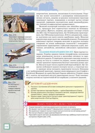 172
енергоносіям, машинам, механізмам й устаткуванню. Укра-
їна має великі можливості з розширення зовнішньоеконо-
мічних зв’язків, зокрема за рахунок поліпшення структури
зовнішньої торгівлі, підвищення в експорті частки готової
продукції, переважно наукомістких видів машинобудуван-
ня, хімічної та нафтохімічної промисловості.
Великий експортний потенціал має авіаційна промисло-
вість, продукція якої користується попитом на міжнарод-
ному ринку. Йдеться, зокрема, про випуск і експорт літаків
Ан-325 і Ан-74 (транспортних), Ан-72 (військово-транспорт-
них), Ан-72П (патрульних) (мал. 213) та авіадвигунів, широ-
ке залучення для цього коштів зарубіжних країн. Непогані
перспективи щодо цього має машинобудування. Розширення
зовнішньої торгівлі товарами можливе за рахунок експорту
створених на основі найновіших технологій і конкуренто-
спроможних транспортних і військово-морських суден, ван-
тажних автомобілів, автомобілів військового призначення
тощо.
Надання міжнародних послуг. Крім торгівлі то-
варами, Україна завдяки своєму географічному положенню
надає різноманітні послуги в масштабах світового та євро-
пейського ринків. Її територією проходять важливі шляхи із
заходу на схід та з півночі на південь, якими здійснюються
ма­сові транзитні перевезення багатьох вантажів різних кра-
їн. Послуги надає також український морський флот. Це і ви-
значає особливості нашого експорту послуг, у структурі яко-
го провідне місце посідають транспортні послуги. Ос­новним
є тут трубопровідний транспорт, транзит яким природного газу й нафти з
Російської Федерації до країн Західної Європи забезпечує Україні понад
60 % коштів, що надходять від усіх транспортних послуг. Тому газотран-
спортна система як стратегічний об’єкт перебуває у власності держави.
ДІЛОВИЙ ЩОДЕННИК
1.	 Послуги є основними об’єктами комерційної діяльності підприємств
торгівлі.
2.	 Головні торговельні партнери України — країни Європейського Союзу.
3.	 Основу українського експорту становлять метали, продукція хімічної
промисловості, зерно, продукти харчування.
4.	 Україна надає транспортні послуги щодо транспортування її терито-
рією енергоносіїв з Росії до Європи.
ЗНАЮ, РОЗУМІЮ, ВМІЮ ПОЯСНИТИ
1.	 Схарактеризуйте структуру українського експорту та імпорту.
2.	 Які форми торгівлі вам відомі? Сформулюйте чинники їх розміщення.
3.	 Які українські товари й послуги користуються попитом на світовому ринку?
4.	 Які послуги Україна надає країнам Європи?
5.	 Підготуйте короткі виступи (за вказівкою вчителя) про найбільші пункти митного
контролю в Україні (мал. 214).
Мал. 214.
Усі експортні
та імпортні
товари повинні
пройти митний
контроль
Мал. 213.
Патрульний літак Ан-72П
Мал. 212.
Зерновий термінал компанії
Cofco Agri в Миколаївському
морському порту
 