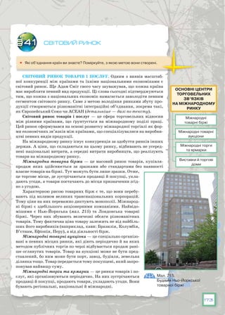 173
Світовий ринок
	 Які об’єднання країн ви знаєте? Поміркуйте, з якою метою вони створені.
Світовий ринок товарів і послуг. Одним з виявів масштаб-
ної конкуренції між країнами та їхніми національними економіками є
світовий ринок. Ще Адам Сміт свого часу зауважував, що кожна країна
має виробляти певний вид продукції. Ці слова сьогодні підтверджуються
тим, що кожна з національних економік намагається заволодіти певним
сегментом світового ринку. Саме з метою володіння ринками збуту про-
дукції створюються різноманітні інтеграційні об’єднання, зокрема такі,
як Європейський Союз чи АСЕАН (детальніше — далі по тексту).
Світовий ринок товарів і послуг  — це сфера торговельних відносин
між різними країнами, що ґрунтується на міжнародному поділі праці.
Цей ринок сформувався на основі розвитку міжнародної торгівлі як фор-
ми економічних зв’язків між країнами, що спеціалізувалися на виробни-
цтві певних видів продукції.
На міжнародному ринку існує конкуренція за здобуття ринків інших
держав. А ціни, що складаються на цьому ринку, відбивають не усеред-
нені національні витрати, а середні витрати виробництв, що реалізують
товари на міжнародному ринку.
Міжнародна товарна біржа — це масовий ринок товарів, купівля-
продаж яких здійснюється за зразками або стандартами без наявності
власне товарів на біржі. Тут можуть бути лише зразки. Отже,
це торгове місце, де зустрічаються продавці й покупці, укла-
дають угоди, а товари постачають до місця призначення згід-
но з угодою.
Характерною рисою товарних бірж є те, що вони перебу-
вають під впливом великих транснаціональних корпорацій.
Тому ціни на них переважно диктують монополії. Міжнарод-
ні біржі є здебільшого акціонерними компаніями. Найвідо-
мішими є Нью-Йоркська (мал. 215) та Лондонська товарні
біржі. Через них збувають величезні обсяги різноманітних
товарів. Тому фактична ціна товару залежить не від найбіль-
ших його виробників (наприклад, кави: Бразилія, Колумбія,
В’єтнам, Ефіопія, Перу), а від діяльності бірж.
Міжнародні товарні аукціони — це спеціально організо-
вані в певних місцях ринки, які діють періодично й на яких
методом публічних торгів по черзі відбувається продаж рані-
ше оглянутих товарів. Товар на аукціоні може не бути пред-
ставлений, бо ним може бути порт, завод, будівля, земельна
ділянка тощо. Товар передається тому покупцеві, який запро-
понував найвищу суму.
Міжнародні торги та ярмарки — це ринки товарів і по-
слуг, які організовуються періодично. На них зустрічаються
продавці й покупці, продають товари, укладають угоди. Вони
бувають регіональні, національні й міжнародні.
§41
Міжнародні
товарні біржі
Міжнародні торги
та ярмарки
Виставки й торгові
доми
Міжнародні товарні
аукціони
Основні центри
торговЕЛЬНих
зв’язків
на міжнародному
ринку
Мал. 215.
Будівля Ньо-Йоркської
товарної біржі
 