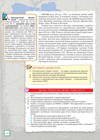 176
АСЕАН (мал. 24 на с. 37)— це асоціація десяти країн
Південно-Східної Азії. Її основною метою є інтеграція еко-
номічної діяльності країн-членів. До АСЕАН входять Філіп-
піни, Малайзія, Індонезія, Сингапур, Таїланд, Бруней, Кам­
боджа, Лаос, М’янма та В’єтнам.
Україна має членство в багатьох міжнародних організа-
ціях загальносвітового та європейського масштабів. Зокре-
ма вона представлена у Світовій організації торгівлі (СОТ)
(мал. 207 на с. 168). Участь у ній дає змогу нашій країні вико-
ристовувати потенціал торговельних зв’язків.
Є велике прагнення України й до членства в Європейсько-
му Союзі. Але для цього необхідно значно підвищити рівень
життя населення, загальний рівень розвитку та відповідний
рівень законодавчої бази країни. Євроінтеграційний напрям
є найважливішим для України. 21 березня 2014 р. було під-
писано політичну, а 27 червня економічну частини Угоди
про асоціацію України з ЄС. З червня 2017 р. в Україні почав
діяти безвізовий режим з ЄС. Відтоді всі громадяни Украї-
ни за наявності біометричного паспорта можуть відвідувати
30 країн Європи. А отже — долучатися до її культурних цін-
ностей і відчувати себе повноцінним членом європейського
простору й спільноти.
ДІЛОВИЙ ЩОДЕННИК
1.	 Світовий ринок товарів і послуг — це сфера торговельних відносин
між різними країнами, що ґрунтується на міжнародному поділі праці.
2.	 Європейський Союз об’єднує 28 держав.
3.	 Україна має членство в багатьох міжнародних організаціях загально-
світового та європейського масштабів, зокрема — у Світовій органі-
зації торгівлі (СОТ).
ЗНАЮ, РОЗУМІЮ, ВМІЮ ПОЯСНИТИ
1.	 Схарактеризуйте світовий ринок товарів і послуг. Назвіть його основні особли-
вості.
2.	 Які особливості міжнародних товарних аукціонів?
3.	 Схарактеризуйте діяльність міжнародної товарної біржі.
4.	 У чому полягає особливість зовнішньоекономічної діяльності країни?
5.	 Назвіть, які країни входять до НАФТА та АСЕАН. Чим відрізняються ці міжна-
родні організації?
6.	 Спробуйте провести соціологічне дослідження, опитавши 20 представників
різного віку від 20 до 75 років та різних верств населення: студентів, робітників
(фермерів), службовців, пенсіонерів щодо вступу України до Європейського
Союзу:
	 Чи вигідним для нашої країни буде вступ в ЄС?
	 Які перспективи для українців дає входження до ЄС?
	 Яке ваше особисте ставлення до членства України в ЄС?
	 Чи є у вас родичі, друзі, знайомі, що живуть у країнах ЄС?
7.	 Підготуйте короткий виступ про структуру та основні функції ООН, особливості
членства України в цій організації.
Ольгерд-Іполит Бочков­
ський  — український учений,
теоретик-візіонер, який іще на по-
чатку ХХ ст. розробив ідею нової
«супердержави» під назвою  Євро­
пейський Союз. Свої думки він най-
повніше виклав у книжці «Національна
справа», яка побачила світ 1920 р. у
Відні. Український політолог уже тоді
закликав реформувати міжнародне
право, виробити нові його норми, що
давало шанс на створення якщо не
всесвітнього, то принаймні європей-
ського союзу народів. Ознайомитися
докладніше з діяльністю та погляда-
ми Ольгерда Бочковського ви може-
те, прочитавши його праці: «Європа
була моєю духовною батьківщиною»
і «Трибун поневолених народів. Шлях
Ольгерда Бочковського», розміщені
на сайтах видань «Тиждень» і «День».
 