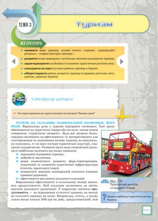 177
Туризм в Україні
	 Чи користувалися ви туристичними послугами? Якими саме?
Туризм як складник національної економіки, його
види. Вирішальну роль у туризмі відіграють споживачі. Їхні гроші
обмінюються на туристичні товари або послуги, таким чином
створюючи «туристичні витрати». Будь-які витрати безпо-
середньо впливають на ефективність: їх використовують для
спостереження та оцінювання впливу туризму на національ-
ну економіку, ті чи інші сектори туристичної індустрії, кон-
кретні підприємства. Розвиток цього виду економічної діяль-
ності найбільше залежить від таких чинників:
	 державної підтримки туризму;
	 добробуту населення;
	 рівня економічного розвитку фірм-туроператорів,
тур­агенцій та елементів туристичної інфраструктури
(готелів, транспорту тощо);
	 відкритості держави міжнародній спільноті (чинник
правової держави);
	 ефективності рекламної діяльності компаній.
Вираженням ефективності в кількісному вимірі вважа-
ють продуктивність. Цей показник включають до звітів,
аналізів діяльності організації. У  широкому значенні про-
дуктивність — це відношення кількості одиниць на виході
до кількості одиниць на вході. Наприклад, готель, у якому
ліжко-місце коштує 850 грн на добу, продуктивніший, ніж
§42
	 називати види туризму, ознаки понять «туризм», «рекреаційні
ресурси», «інфраструктура туризму»;
	 розуміти вплив природних і суспільних чинників на розвиток туризму;
	 характеризувати особливості основних туристичних регіонів світу;
	 показувати на карті основні райони туризму в Україні;
	 обґрунтовувати рівень розвитку туризму в окремих регіонах світу,
країнах, районах України
Мої орієнтири:
ТуризмТуризмТема 3
Назвіть найбільші туристичні центри
України.
Мал. 218.
Туристичний автобус
у середмісті Києва
 