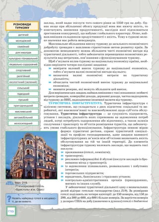178
заклад, який надає послуги того самого рівня за 1350 грн на добу. Од-
нак якщо при збільшенні обсягу продукції вона має нижчу якість, то
констатують зниження продуктивності, наслідки якої підсилюються
зростанням конкуренції, що набуває глобального характеру. Отже, най-
важливішим складником продуктивності є якість. Тому в туризмі вели-
ке значення має робота менеджерів.
Максимальне збільшення внеску туризму до загального економічного
добробуту громадян є важливою стратегічною метою розвитку країн. За
допомогою менеджменту можна збільшити чисті економічні вигоди від
туристичної діяльності, тобто забезпечити перевищення економічних ре-
зультатів над витратами, пов’язаними з функціонуванням туризму.
Щоб з’ясувати вплив туризму на національну економіку країни, необ-
хідно вирішити чотири послідовні завдання:
	 виміряти валовий внесок туризму до національної економіки,
тобто з’ясувати валові економічні вигоди від нього;
	 визначити валові економічні витрати на туристичну
діяльність;
	 обчислити чистий економічний внесок туризму до національної
економіки;
	 виявити резерви, які можуть збільшити цей внесок.
Для вирішення цих завдань найважливішими є такі показники: особисті
витрати громадян, комерційні доходи, державні доходи, частка надходжень
від туризму до ВВП, надходження іноземної валюти від туризму.
Туристична інфраструктура. Туристична інфраструктура є
цілісною системою, що складається з двох підсистем: соціальної та ви-
робничої, які взаємопов’язані та взаємообумовлені щодо суб’єкта обслу-
говування. Туристична інфраструктура — це сукупність підприємств,
установ і закладів, діяльність яких спрямована на задоволення потреб
людей, котрі потребують оздоровлення або відпочинку, а також шляхів
сполучення і транспорту та об’єктів розміщення туристів, що забезпечу-
ють умови стабільного функціонування. Інфраструктура певною мірою
формує туристичні регіони, сприяє туристичній спеціалі-
зації та профілю господарювання, адже завдяки наявності
інфраструктурних зв’язків між об’єктами визначають якість
обслуговування на тій чи іншій території. До елементів
інфраструктури туризму належать заклади, що надають такі
послуги:
	 проживання (готелі, кемпінги);
	 транспортні;
	 рекламно-інформаційні й збутові (послуги закладів із бро-
нювання місць у транспорті);
	 із задоволення пізнавальних, розважальних і побутових
інтересів;
	 торговельних підприємств;
	 юридичних, банківських і страхових установ;
	 контрольно-адміністративних органів (прикордонних,
митних та інших служб).
У забезпеченні туристичної діяльності одну з визначальних
ролей відіграє готельне господарство (мал. 219). За розмірами
готелі поділяють на чотири категорії: до 150 номерів, від 150 до
299, від 300 до 600, від 600 і більше номерів. За вартістю номерів
у доларах США на добу (зазначено в дужках) готелі є бюджетні
Назвіть найкращі готелі в місцевос-
ті, де ви живете.
Мал. 219.
П’ятизірковий готель
«Бристоль» в м. Одесі
дитячий
культурно-пізнавальний
підводний
сімейний
екологічний (зелений)
спортивний
пригодницький
молодіжний
лікувально-оздоровчий
гірський
для інвалідів
сільський
релігійний
мисливський
автомобільний
велосипедний
Різновиди
туризму
 