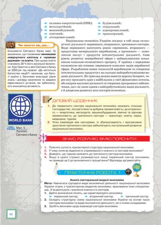 18
	 паливно-енергетичний (ПЕК);
	 металургійний;
	 машинобудівний;
	 хімічний;
	 лісопромисловий;
	 будівельний;
	 соціальний;
	 агропромисловий;
	 транспортний.
Національна економіка України поєднує в собі види еконо-
мічної діяльності первинного, вторинного, третинного секторів.
Види первинного насичують ринок сировиною, вторинного —
продуктами матеріального виробництва, а третинного — комп-
лексом послуг і продуктів інтелектуальної діяльності. Саме
рівень розвитку невиробничої сфери є найважливішим показ-
ником соціально-економічного прогресу. У країнах з передовою
економікою він починає переважати комплекс видів виробничої
сфери. Розроблення нових технологій виробництва та створення
інтелектуальних продуктів є на сьогодні найприбутковішими ви-
дамидіяльності.ЯкприкладможнанавестимережуІнтернет,че-
рез яку проходить один з найбільших у світі фінансових потоків,
абонапрямнауковоїдіяльностізістворенняпрограмногозабезпе-
чення, що є не лише одним з найприбутковіших видів діяльності,
а й джерелом розвитку всіх секторів економіки.
ДІЛОВИЙ ЩОДЕННИК
1.	 До первинного сектора національної економіки належать сільське
господарство, лісозаготівля та добувна промисловість; до вторинно-
го — енергетика, металургія, машинобудування, хімічна та харчова
промисловість; до третинного сектора — транспорт, освіта, наука,
медицина, туризм.
2.	 Чітка взаємодія між секторами, їх збалансованість і прогресивне
зростання третинного сектора забезпечують поступальний розвиток
національної економіки.
ЗНАЮ, РОЗУМІЮ, ВМІЮ ПОЯСНИТИ
1. 	 Поясніть сутність трисекторної структури національної економіки.
2.	 У чому полягає відмінність спрямованості кожного із секторів економіки?
3.	 Доведіть, що туризм належить до третинного сектора економіки.
4.	 Якщо в країні стрімко розвивається лише первинний сектор економіки,
чи приведе це її до економічного процвітання? Відповідь аргументуйте.
ПРАКТИЧНА РОБОТА 1
Аналіз секторальної моделі економіки
Мета: Навчитися групувати види економічної діяльності національної економіки
України згідно з трисекторною моделлю економіки, враховуючи їхню спеціаліза-
цію. З’ясувати роль і значення кожного із секторів.
1.	 Дайте визначення понять, що характеризують економіку:
	 первинний сектор; 	 вторинний сектор; 	 третинний сектор.
2.	 Складіть структурну схему національної економіки України на основі трьох
секторів економіки та видів економічної діяльності, які є їхніми складовими.
3.	 Зробіть висновки щодо взаємодії секторів економіки.
Економісти Світового банку (мал. 5)
визначили, що головними чинниками
невідчутного капіталу є «правова
держава» та освіта. При цьому освіта
становить 36 % його загальної величи-
ни. Кірк Гамілтон у звіті Світового банку
за 2005 рік під назвою «Де міститься
багатство націй?» зазначав, що бага-
ті країни є багатими внаслідок рівня
знань і досвіду населення та завдяки
ефективності установ, які забезпечу-
ють економічну активність.
Чи знаєте ви, що…
Мал. 5.
Логотип
Світового Банку
 