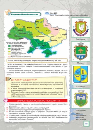 181
120 баз відпочинку, 150 таборів відпочинку для старшокласників і понад
180 заміських дитячих таборів. Основними центрами цього регіону є Трус-
кавець та Моршин.
Найважливішим центром Чорноморського регіону є Одеса. Велике
значення мають інші курорти: Скадовськ, Очаків, Коблеве, Кароліно-
Бугаз.
ДІЛОВИЙ ЩОДЕННИК
1.	 Збільшення внеску туризму до загального економічного добробуту
громадян є важливою стратегічною метою будь-якої національної
економіки.
2.	 У  нашій державі розташовані сім об’єктів культурної та природної
спадщини ЮНЕСКО.
3.	 Територія України поділяється на рекреаційні регіони та райони. Нині
найбільше використовують потужності Карпатського й Азово-Чорно-
морського регіонів.
ЗНАЮ, РОЗУМІЮ, ВМІЮ ПОЯСНИТИ
1.	 Схарактеризуйте туризм як вид економічної діяльності, назвіть основні його
різновиди.
2.	 Що охоплюють об’єкти туристичної інфраструктури?
3.	 Дайте характеристику рекреаційним ресурсам України.
4.	 Назвіть основні об’єкти культурної та природної спадщини ЮНЕСКО, які роз-
ташовані на території України.
5.	 У чому полягає особливість поділу території країни на рекреаційні регіони та райони?
6.	 Поміркуйте, як на представлених гербах міст України (мал. 221) відображено їхні
рекреаційні особливості. Які саме?
Мал. 220.
Карта «Рекреаційне районування території України»
Картографічний навігатор
Уважно вивчіть і проаналізуйте рекреаційні райони України (мал. 220).
Мал. 221.
Герби деяких
курортних
міст України
Трускавець
Моршин
Скадовськ
Татарбунари
а
б
в
г
 