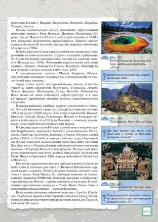 183
центрами Іспанії є Мадрид, Барселона, Валенсія, Кордова,
Толедо, Севілья.
Італія відзначається своїми основними туристичними
центрами, якими є Рим, Венеція, Неаполь, Флоренція, Ве-
рона, Генуя. Пам’ятки 22 міст Італії є унікальними, а 1350 з
них вважають надзвичайно привабливими. Щороку країну
відвідує близько 50 млн осіб, доходи від туризму становлять
55 млрд дол. США.
Велика Британія популярна незайманою природою, істо-
ричними містами та музеями. Щороку до країни прибувають
30,2 млн іноземних мандрівників, доходи від туризму сяга-
ють 36 млрд дол. США. Основними туристичними центрами
країни є Лондон, Ліверпуль, Глазго, Единбург, Кардіфф та
ряд середніх і малих замкових міст (мал. 224).
У  скандинавських країнах (Швеція, Норвегія, Фінлян-
дія) особливо поширені молодіжний, гірськолижний та еко-
логічний види туризму.
Серед інших країн, які приваблюють значну кількість
туристів, варто відзначити Німеччину, Угорщину, Грецію,
Чехію, Австрію, Швейцарію, Данію, Бельгію, Нідерланди.
Вони мають не лише відповідну інфраструктуру, а й дав-
ні традиції приймання значних потоків відпочивальників
і туристів.
В американських країнах щороку відпочивають близь-
ко 150 млн іноземних туристів. Доходи від туризму сягають
188,4 млрд дол. США на рік. Але якщо в Аргентині, Канаді,
Бразилії, Болівії, Перу, Сальвадорі, Панамі та Гондурасі ту-
ристів побільшало, то в США та Мексиці — навпаки, помен-
шало, хоча прибутки від туризму там зросли.
В Америці туристів найбільше приваблюють острівні кра-
їни Карибського морського басейну: Домініканська Респу-
бліка, Ямайка, Сальвадор, Панама, а також Мексика, деякі
райони США та Канади, а саме національні парки й резерва-
ції (Єллоустонський національний парк (мал. 225), Великий
Каньйон та ін.). Рекреаційними районами світового значення
вважають Флориду (Маямі) та Каліфорнію. На території Аме-
рики розташовані пам’ятки давньої цивілізації інків (місто
Мачу-Пікчу в Перу) (мал. 226), народу майя (місто Чичен-Іца
в Мексиці).
Більшість туристичних центрів Азії розташовані в Китаї та
Індії. Одне із сучасних див світу — Великий Китайський мур,
який видно з космосу. В Індії об’єктом туризму світового зна-
чення є палац Тадж-Махал. Ці пам’ятки занесено до списку
світової спадщини ЮНЕСКО. Особливе значення в азійському
туризмі відіграє Японія — країна самобутньої культури. Її осно-
вними туристичними центрами є Токіо, Кіото, Осака. Одна з
­дивовижних принад країни — вулкан Фудзіяма.
Важливими центрами світового туризму є Ізраїль, Йорда-
нія, Саудівська Аравія та інші країни Близького Сходу. Остан-
німи роками зросла туристична роль таких країн, як Таїланд,
Індонезія. В’єтнам.
Що вам відомо про місто інків
(мал. 226) з історії та географії
материків і океанів?
Дізнайтеся детальніше про це диво-
місце (мал. 225).
Схарактеризуйте релігійне значен-
ня цього об’єкта світової культурної
спадщини (мал. 227).
Мал. 226.
Панорама м. Мачу-Пікчу (Перу)
Мал. 225.
Єллоустонський національний
парк найбільше відвідують
у США
Мал. 227.
Базиліка Святого Петра в Римі
 