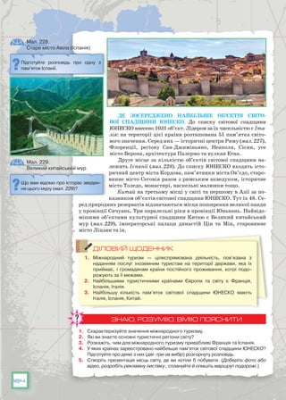184
Де зосереджено найбільше об’єктів Світо-
вої спадщини ЮНЕСКО. До списку світової спадщини
ЮНЕСКО внесено 1031 об’єкт. Лідером за їх чисельністю є Іта-
лія: на території цієї країни розташована 51 пам’ятка світо-
вого значення. Серед них — історичні центри Риму (мал. 227),
Флоренції, регіону Сан-Джиміньяно, Неаполя, Сієни, усе
місто Верона, архітектура Палермо та вулкан Етна.
Друге місце за кількістю об’єктів світової спадщини на-
лежить Іспанії (мал. 228). До списку ЮНЕСКО входять істо-
ричний центр міста Кордова, пам’ятники міста Ов’єдо, старо-
винне місто Сеговія разом з римським акведуком, історичне
місто Толедо, монастирі, наскельні малюнки тощо.
Китай на третьому місці у світі та першому в Азії за по-
казником об’єктів світової спадщини ЮНЕСКО. Тут їх 48. Се-
ред природних резерватів відзначаються місця поширення великої панди
у провінції Сичуань, Три паралельні ріки в провінції Юньнань. Найвідо-
мішими об’єктами культурної спадщини Китаю є Великий китайський
мур (мал. 229), імператорські палаци династій Цін та Мін, старовинне
місто Ліцзян та ін.
ДІЛОВИЙ ЩОДЕННИК
1.	 Міжнародний туризм  — цілеспрямована діяльність, пов’язана з
наданням послуг іноземним туристам на території держави, яка їх
приймає, і громадянам країни постійного проживання, котрі подо­
рожують за її межами.
2.	 Найбільшими туристичними країнами Європи та світу є Франція,
Іспанія, Італія.
3.	 Найбільшу кількість пам’яток світової спадщини ЮНЕСКО мають
Італія, Іспанія, Китай.
ЗНАЮ, РОЗУМІЮ, ВМІЮ ПОЯСНИТИ
1.	 Схарактеризуйте значення міжнародного туризму.
2.	 Які ви знаєте основні туристичні регіони світу?
3.	 Розкажіть, чим для міжнародного туризму привабливі Франція та Іспанія.
4.	 У яких країнах зареєстровано найбільше пам’яток світової спадщини ЮНЕСКО?
Підготуйте про деякі з них (дві–три на вибір) розгорнуту розповідь.
5.	 Створіть презентація місць світу, де ви хотіли б побувати. (Доберіть фото або
відео, розробіть рекламну листівку , сплануйте й опишіть маршрут подорожі.)
Підготуйте розповідь про одну з
пам’яток Іспанії.
Що вам відомо про історію зведен-
ня цього муру (мал. 229)?
Мал. 228.
Старе місто Авіла (Іспанія)
Мал. 229.
Великий китайський мур
 