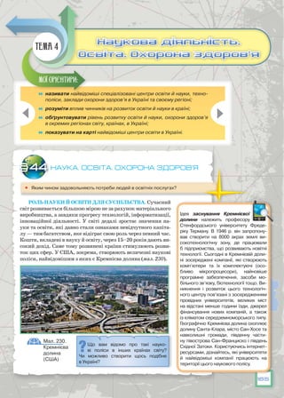 185
Наука. Наука. Освіта. Охорона здоров’я
	 Яким чином задовольняють потреби людей в освітніх послугах?
Роль науки й освіти Для суспільства. Сучасний
світ розвивається більшою мірою не за рахунок матеріального
виробництва, а завдяки прогресу технологій, інформатизації,
інноваційної діяльності. У світі дедалі зростає значення на-
уки та освіти, які давно стали ознаками невідчутного капіта-
лу — тим багатством, яке відіграє свою роль через певний час.
Кошти, вкладені в науку й освіту, через 15–20 років дають ви-
сокий дохід. Саме тому розвинені країни стимулюють розви-
ток цих сфер. У США, зокрема, створюють величезні наукові
поліси, найвідомішим з яких є Кремнієва долина (мал. 230).
§44
Що вам відомо про такі науко-
ві поліси в інших країнах світу?
Чи можливо створити щось подібне
в Україні?
Мал. 230.
Кремнієва
долина
(США)
	 називати найвідоміші спеціалізовані центри освіти й науки, техно-
поліси, заклади охорони здоров’я в Україні та своєму регіоні;
	 розуміти вплив чинників на розвиток освіти й науки в країні;
	 обґрунтовувати рівень розвитку освіти й науки, охорони здоров’я
в окремих регіонах світу, країнах, в Україні;
	 показувати на карті найвідоміші центри освіти в Україні.
Мої орієнтири:
Наукова діяльність.
Освіта. Охорона здоров’я
Наукова діяльність.
Освіта. Охорона здоров’я
Тема 4
Ідея заснування Кремнієвої
долини належить професору
Стенфордського університету Фреде-
ріку Терману. В  1946 р. він запропону-
вав створити на 8000 акрах землі ви-
сокотехнологічну зону, де працювали
б підприємства, що розвивають новітні
технології. Сьогодні в Кремнієвій доли-
ні зосереджені компанії, які створюють
комп’ютери  та їх комплектуючі (осо-
бливо  мікропроцесори), найновіше
програмне забезпечення, засоби мо-
більного зв’язку, біотехнології тощо. Ви-
никнення і розвиток цього технологіч-
ного центру пов’язані з зосередженням
провідних  університетів, великих міст
на відстані менше години їзди, джерел
фінансування нових компаній, а також
із кліматом середземноморського типу.
Географічно Кремнієва долина охоплює
долину Санта-Клара, місто Сан-Хосе та
навколишні громади, південну части-
ну півострова Сан-Франциско і південь
Східної Затоки. Користуючись інтернет-
ресурсами, дізнайтесь, які університети
й найвідоміші компанії працюють на
території цього наукового полісу.
 