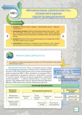 187
Фінансова діяльність
	 Чи знайомі ви з фінансовою діяльністю вашої сім’ї? Які особливості має держав-
ний розподіл коштів?
Фінансові послуги. Разом зі світовим ринком товарів
діє світовий фінансовий ринок, основою якого є вивезення капі-
талу (мал. 233). Ринок фінансових послуг почав активно форму-
ватися наприкінці ХІХ ст. Його діяльність до середини ХХ ст.
була спрямована на вивезення капіталу з метрополій у колонії
та залежні країни. Капітал вкладали переважно в первинний
сектор економіки — у добувну промисловість і сільське госпо-
дарство. Тоді найбільший капіталу вивозили Велика Британія,
Франція, США, Німеччина, Японія, Нідерланди, Бельгія.
§45
	 називати ознаки понять «кредит», «фінансовий центр», «офшор»,
«аутсорсинг»;
	 показувати на карті найбільші міжнародні фінансові центри — Лон-
дон, Нью-Йорк, Сингапур, Сянган (Гонконг), Токіо, країни-офшори,
країни-лідери на ринку програмного забезпечення, аутсорсингових
послуг;
	 розуміти взаємозв’язок між рівнем розвитку господарства й обся-
гом фінансових послуг у країні;
	 пояснювати особливості розміщення аутсорсингу в світі, приско-
рений розвиток аутсорсингу інформаційних технологій в Україні
Мої орієнтири:
Фінансова діяльність.
Комп’ютерне
програмування
Фінансова діяльність.
Комп’ютерне
програмування
Тема 5
Поміркуйте, які види фінансової
діяльності (мал. 233) найбільше
притаманні для України.
Мал. 233.
Схема «Механізм перерозподілу
світових фінансових ресурсів»
 
