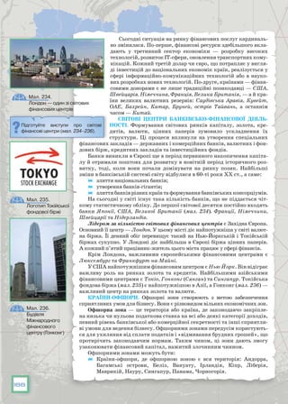 188
Сьогодні ситуація на ринку фінансових послуг кардиналь-
но змінилася. По-перше, фінансові ресурси здебільшого вкла-
дають у третинний сектор економіки — розробку високих
технологій, розвиток ІТ-сфери, оновлення транспортних кому-
нікацій. Кожний третій долар чи євро, що потрапляє у вигля-
ді інвестицій до національних економік країн, реалізується у
сфері інформаційно-комунікаційних технологій або в науко-
вих розробках нових технологій. По-друге, країнами — фінан-
совими донорами є не лише традиційні позикодавці — США,
Швейцарія. Німеччина, Франція, Велика Британія, — а й кра-
їни великих валютних резервів: Саудівська Аравія, Кувейт,
ОАЕ, Бахрейн, Катар, Бруней, острів Тайвань, а останнім
часом — Китай.
Світові центри банківсько-фінансової діяль­
ності. Формування світових ринків капіталу, золота, кре-
дитів, валюти, цінних паперів зумовило ускладнення їх
структури. Ці процеси вплинули на утворення спеціальних
фінансових закладів — державних і комерційних банків, валютних і фон-
дових бірж, кредитних закладів та інвестиційних фондів.
Банки виникли в Європі ще в період первинного накопичення капіта-
лу й отримали поштовх для розвитку в новітній період історичного роз­
витку, тоді, коли вони почали домінувати на ринку позик. Найбільші
зміни в банківській системі світу відбулися в 60-ті роки ХХ ст., а саме:
	 злиття національних банків;
	 утворення банків-гігантів;
	 злиття банків різних країн та формування банківських консорціумів.
На сьогодні у світі існує така кількість банків, що не піддається чіт-
кому статистичному обліку. До першої світової десятки постійно входять
банки Японії, США, Великої Британії (мал. 234). Франції, Німеччини,
Швейцарії та Нідерландів.
Лідером за кількістю світових фінансових центрів є Західна Європа.
Основний її центр — Лондон. У цьому місті діє найпотужніша у світі валют-
на біржа. Її денний обіг перевищує такий на Нью-Йоркській і Токійській
біржах сукупно. У Лондоні діє найбільша в Європі біржа цінних паперів.
А кожний п’ятий працівник-житель цього міста працює у сфері фінансів.
Крім Лондона, важливими європейськими фінансовими центрами є
Люксембург та Франкфурт-на-Майні.
У США найпотужнішим фінансовим центром є Нью-Йорк. Він відіграє
важливу роль на ринках золота та кредитів. Найбільшими азійськими
фінансовими центрами є Токіо, Гонконг (Сянган) та Сингапур. Токійська
фондова біржа (мал. 235) є найпотужнішою в Азії, а Гонконг (мал. 236) —
важливий центр на ринках золота та валюти.
Країни-офшори. Офшорні зони створюють з метою забезпечення
сприятливих умов для бізнесу. Вони є різновидом вільних економічних зон.
Офшорна зона — це територія або країна, де законодавчо закріпле-
на низька чи нульова податкова ставка на всі або деякі категорії доходів,
певний рівень банківської або комерційної секретності та інші сприятли-
ві умови для ведення бізнесу. Офшорними зонами передусім користують-
ся для ухиляння від сплати податків і «відмивання брудних грошей», що
протирічить законодавчим нормам. Таким чином, ці зони дають змогу
узаконювати фінансовий капітал, нажитий злочинним чинном.
Офшорними зонами можуть бути:
	 Країни-офшори, де офшорною зоною є вся територія: Андорра,
Багамські острови, Беліз, Вануату, Ірландія, Кіпр, Ліберія,
Маврикій, Науру, Сингапур, Панама, Чорногорія.
Підготуйте виступи про світові
фінансові центри (мал. 234–236).
Мал. 234.
Лондон — один зі світових
фінансових центрів
Мал. 235.
Логотип Токійської
фондової біржі
Мал. 236.
Будівля
Міжнародного
фінансового
центру (Гонконг)
 